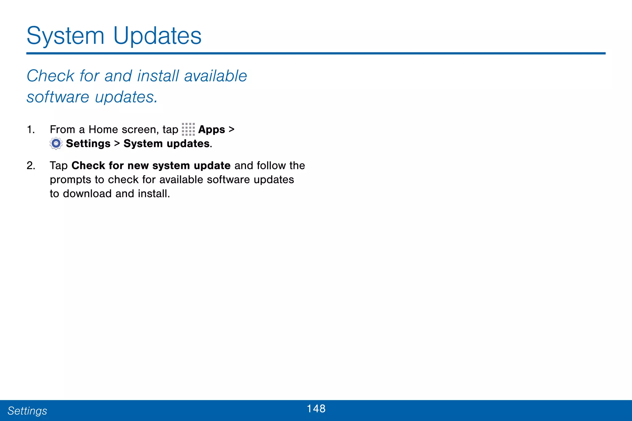 148Settings
System Updates
Check for and install available
software updates.
1. From a Home screen, tap Apps >
 Settings > System updates.
2. Tap Check for new system update and follow the
prompts to check for available software updates
to download and install.
 