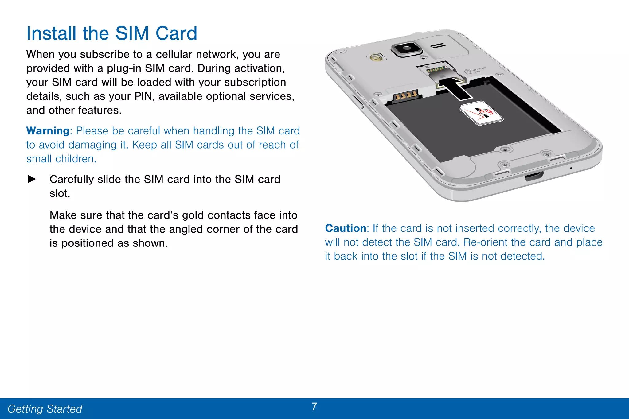7Getting Started
Install the SIM Card
When you subscribe to a cellular network, you are
provided with a plug-in SIM card. During activation,
your SIM card will be loaded with your subscription
details, such as your PIN, available optional services,
and other features.
Warning: Please be careful when handling the SIM card
to avoid damaging it. Keep all SIM cards out of reach of
small children.
► Carefully slide the SIM card into the SIM card
slot.
Make sure that the card’s gold contacts face into
the device and that the angled corner of the card
is positioned as shown.
Caution: If the card is not inserted correctly, the device
will not detect the SIM card. Re-orient the card and place
it back into the slot if the SIM is not detected.
 