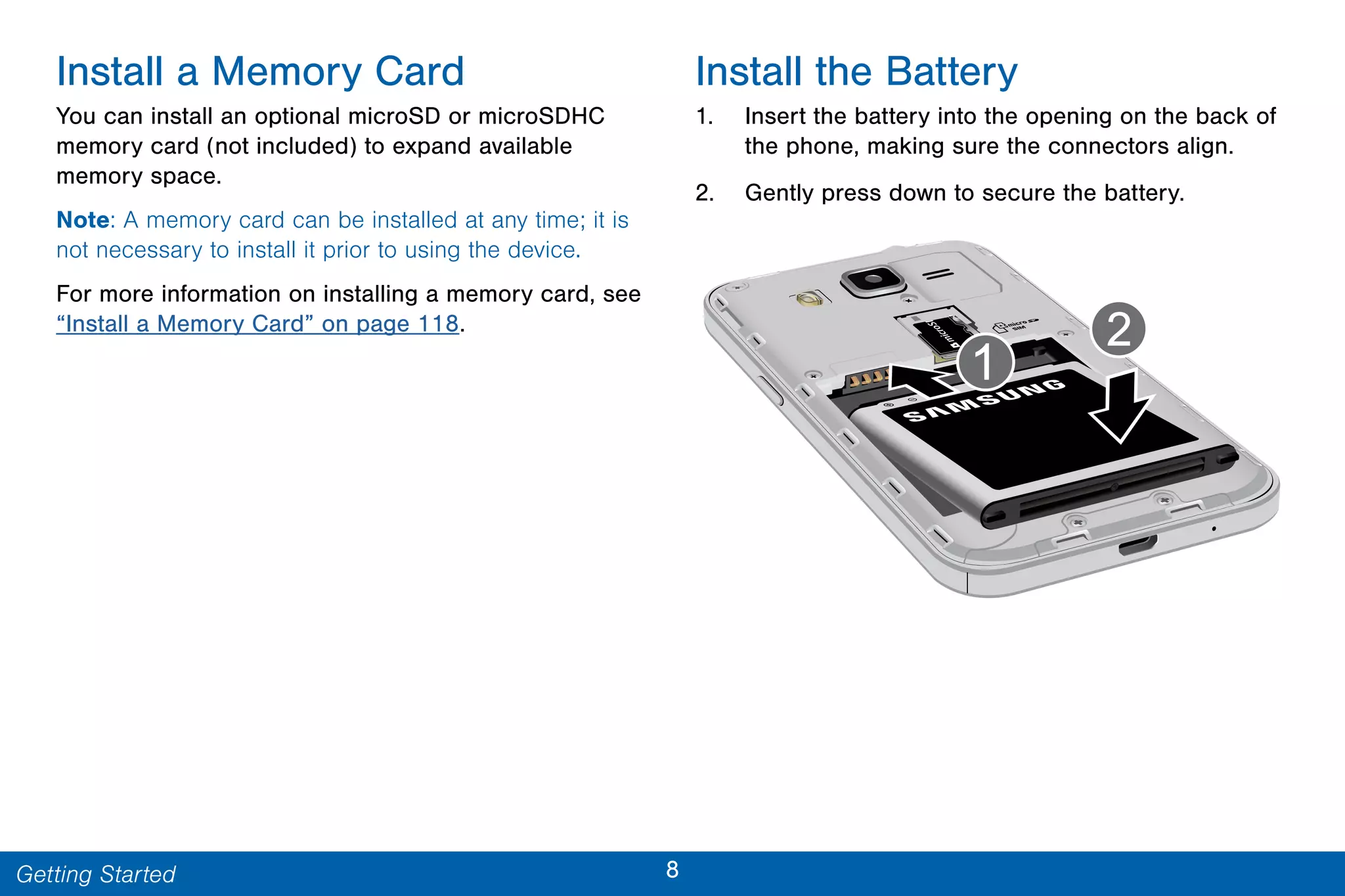 8Getting Started
Install a Memory Card
You can install an optional microSD or microSDHC
memory card (not included) to expand available
memory space.
Note: A memory card can be installed at any time; it is
not necessary to install it prior to using the device.
For more information on installing a memory card, see
“Install a Memory Card” on page 118.
Install the Battery
1. Insert the battery into the opening on the back of
the phone, making sure the connectors align.
2. Gently press down to secure the battery.
 
