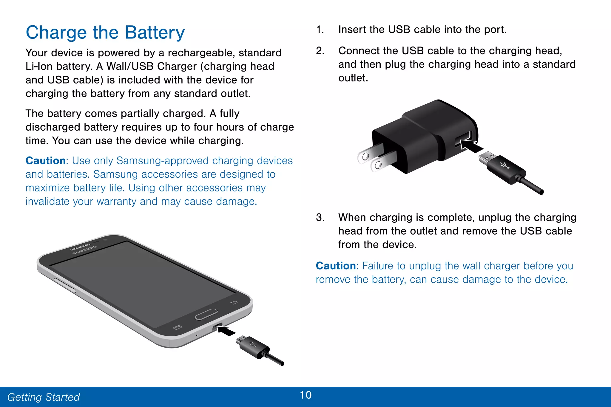 10Getting Started
Charge the Battery
Your device is powered by a rechargeable, standard
Li-Ion battery. A Wall/USB Charger (charging head
and USB cable) is included with the device for
charging the battery from any standard outlet.
The battery comes partially charged. A fully
discharged battery requires up to four hours of charge
time. You can use the device while charging.
Caution: Use only Samsung-approved charging devices
and batteries. Samsung accessories are designed to
maximize battery life. Using other accessories may
invalidate your warranty and may cause damage.
1. Insert the USB cable into the port.
2. Connect the USB cable to the charging head,
and then plug the charging head into a standard
outlet.
3. When charging is complete, unplug the charging
head from the outlet and remove the USB cable
from the device.
Caution: Failure to unplug the wall charger before you
remove the battery, can cause damage to the device.
 