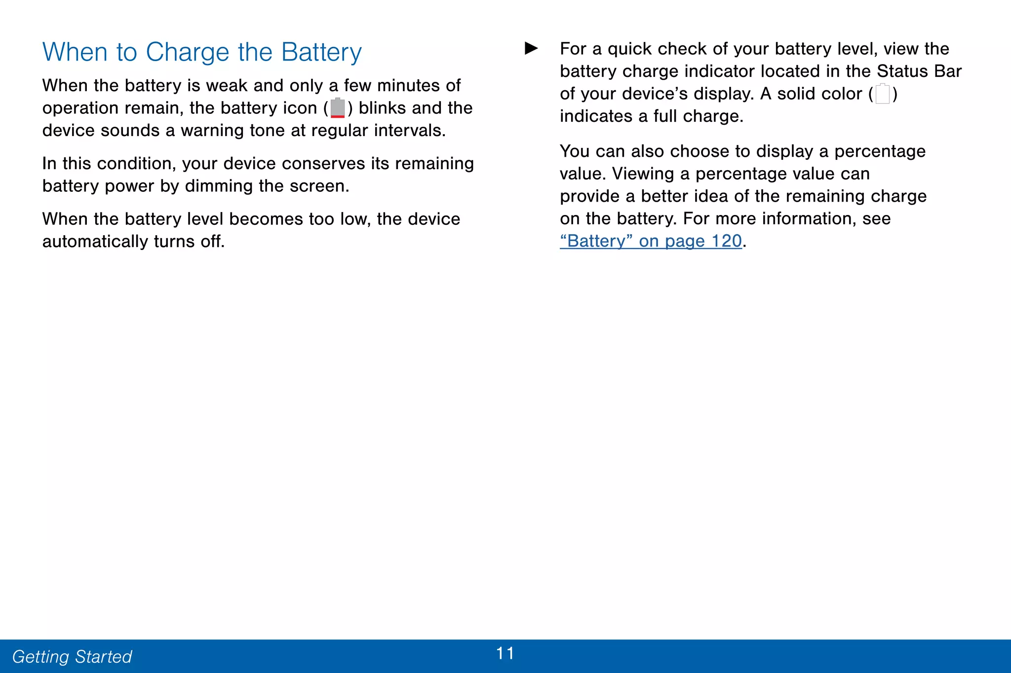 11Getting Started
When to Charge the Battery
When the battery is weak and only a few minutes of
operation remain, the battery icon ( ) blinks and the
device sounds a warning tone at regular intervals.
In this condition, your device conserves its remaining
battery power by dimming the screen.
When the battery level becomes too low, the device
automatically turns off.
► For a quick check of your battery level, view the
battery charge indicator located in the Status Bar
of your device’s display. A solid color ( )
indicates a full charge.
You can also choose to display a percentage
value. Viewing a percentage value can
provide a better idea of the remaining charge
on the battery. For more information, see
“Battery” on page 120.
 