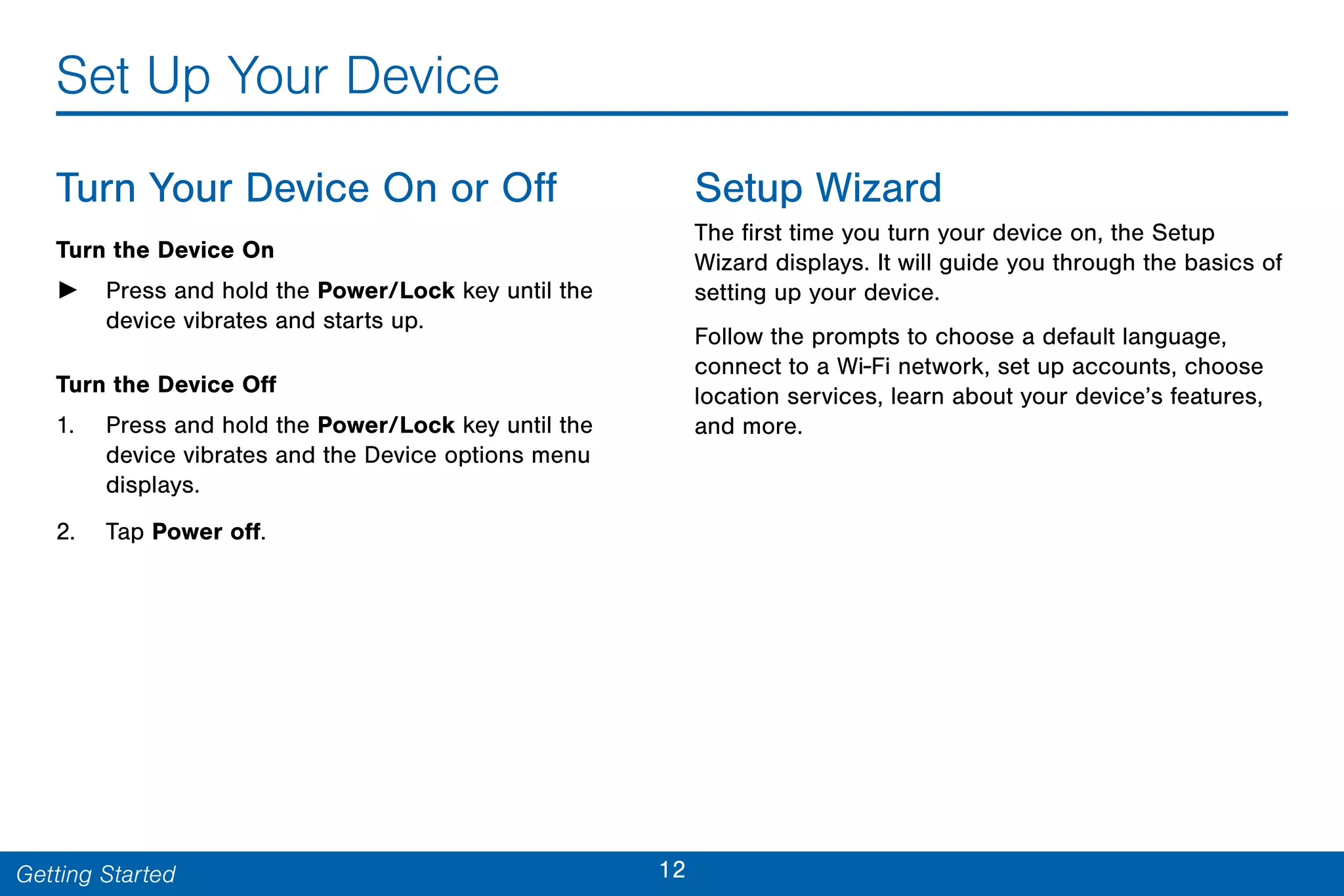 12Getting Started
Set Up Your Device
Turn Your Device On or Off
Turn the Device On
► Press and hold the Power/Lock key until the
device vibrates and starts up.
Turn the Device Off
1. Press and hold the Power/Lock key until the
device vibrates and the Device options menu
displays.
2. Tap Power off.
Setup Wizard
The first time you turn your device on, the Setup
Wizard displays. It will guide you through the basics of
setting up your device.
Follow the prompts to choose a default language,
connect to a Wi-Fi network, set up accounts, choose
location services, learn about your device’s features,
and more.
 