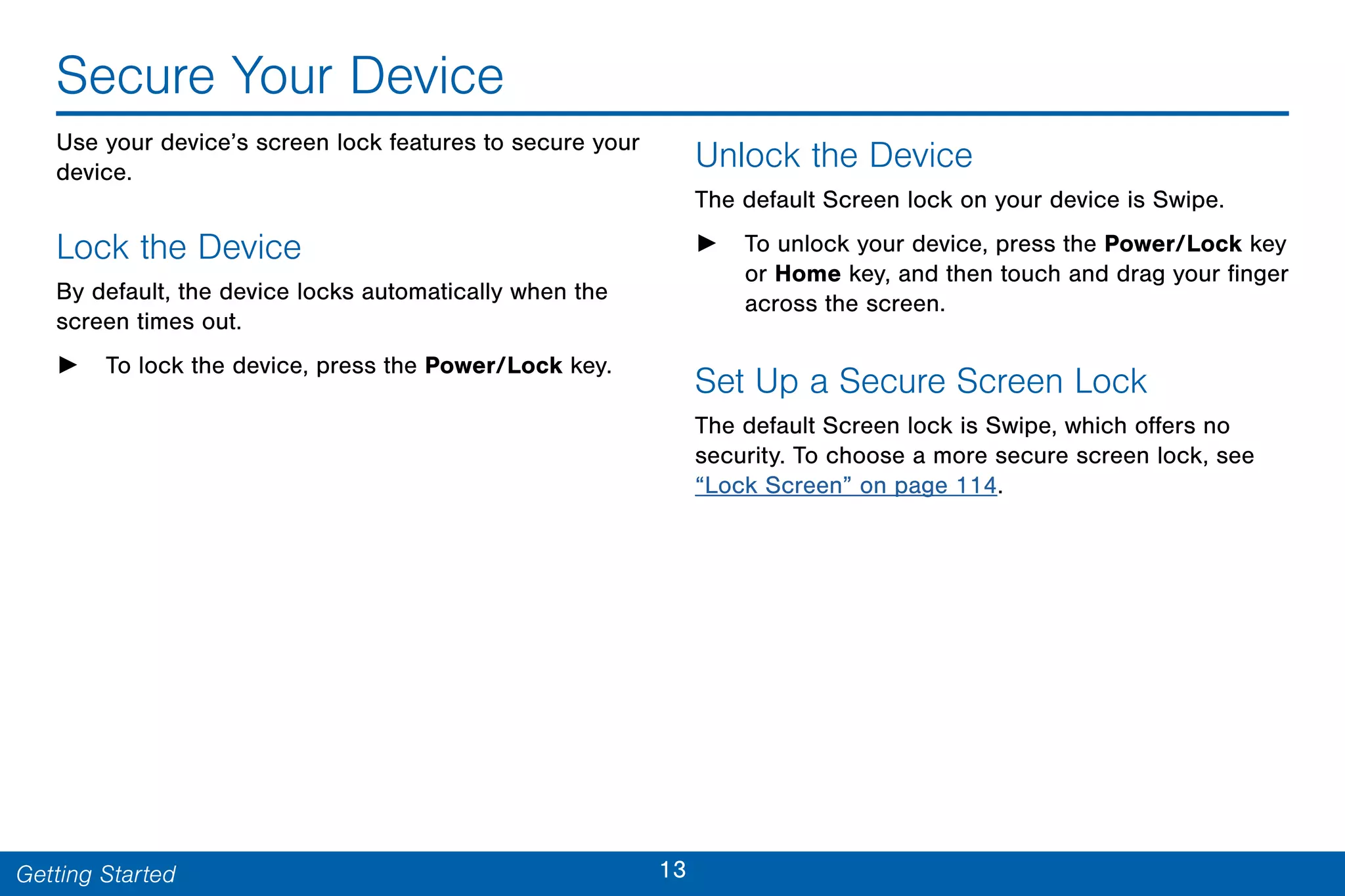 13Getting Started
Secure Your Device
Use your device’s screen lock features to secure your
device.
Lock the Device
By default, the device locks automatically when the
screen times out.
► To lock the device, press the Power/Lock key.
Unlock the Device
The default Screen lock on your device is Swipe.
► To unlock your device, press the Power/Lock key
or Home key, and then touch and drag your finger
across the screen.
Set Up a Secure Screen Lock
The default Screen lock is Swipe, which offers no
security. To choose a more secure screen lock, see
“Lock Screen” on page 114.
 