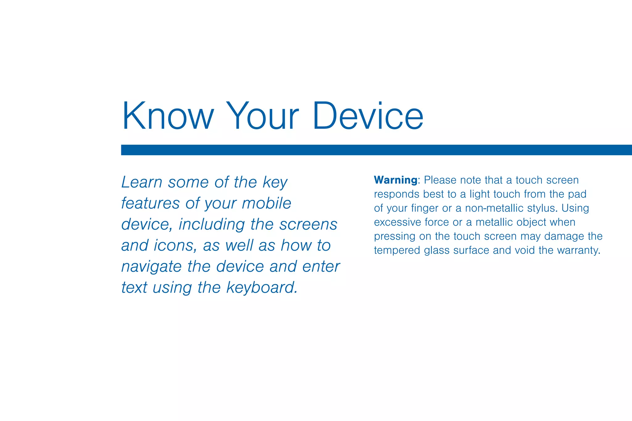 Know Your Device
Learn some of the key
features of your mobile
device, including the screens
and icons, as well as how to
navigate the device and enter
text using the keyboard.
Warning: Please note that a touch screen
responds best to a light touch from the pad
of your finger or a non-metallic stylus. Using
excessive force or a metallic object when
pressing on the touch screen may damage the
tempered glass surface and void the warranty.
 