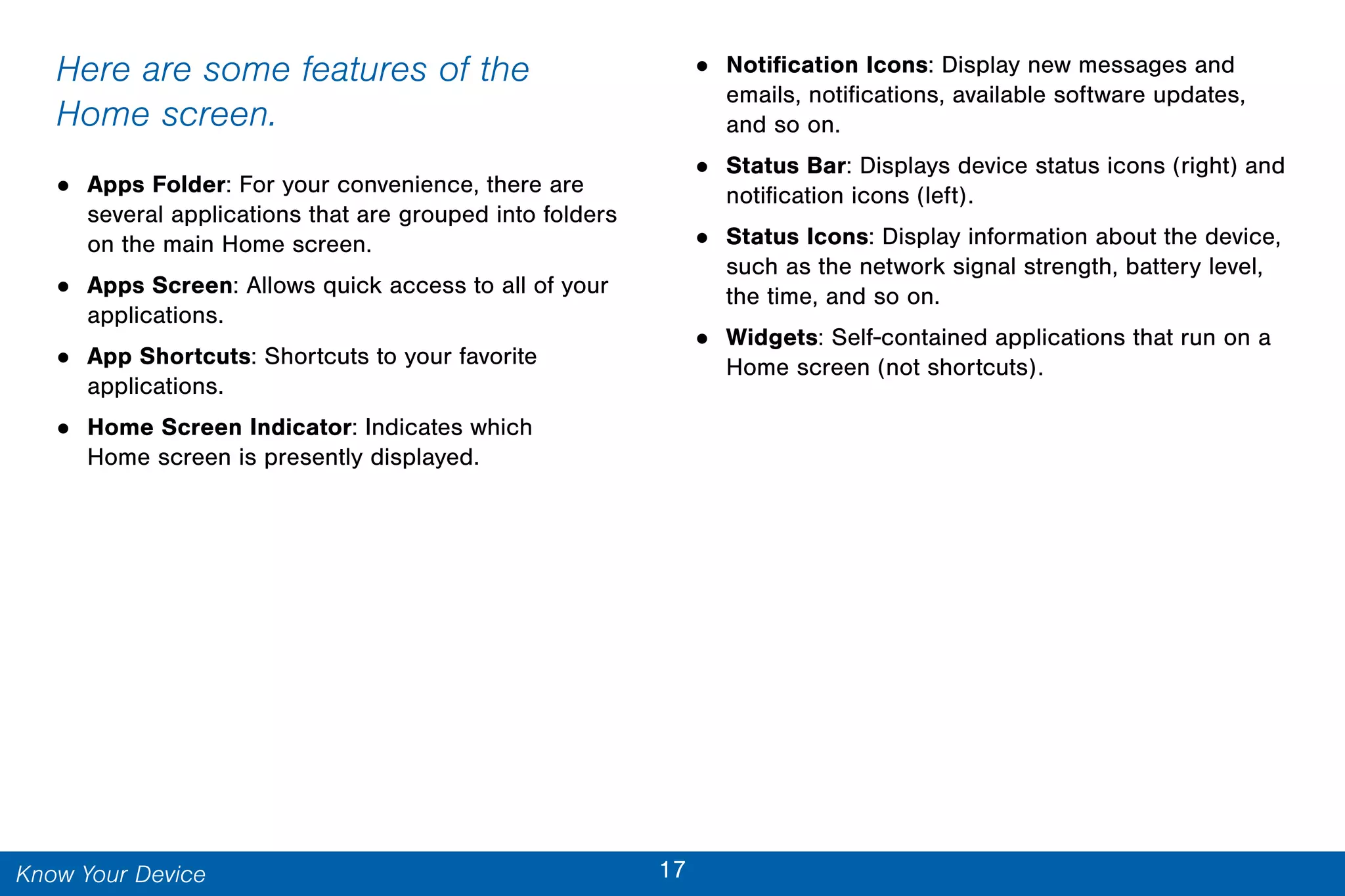 17Know Your Device
Here are some features of the
Home screen.
• Apps Folder: For your convenience, there are
several applications that are grouped into folders
on the main Home screen.
• Apps Screen: Allows quick access to all of your
applications.
• App Shortcuts: Shortcuts to your favorite
applications.
• Home Screen Indicator: Indicates which
Home screen is presently displayed.
• Notification Icons: Display new messages and
emails, notifications, available software updates,
and so on.
• Status Bar: Displays device status icons (right) and
notification icons (left).
• Status Icons: Display information about the device,
such as the network signal strength, battery level,
the time, and so on.
• Widgets: Self-contained applications that run on a
Home screen (not shortcuts).
 