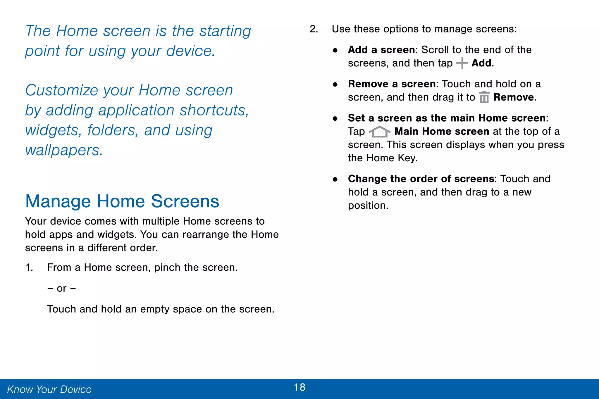 18Know Your Device
The Home screen is the starting
point for using your device.
Customize your Home screen
by adding application shortcuts,
widgets, folders, and using
wallpapers.
Manage Home Screens
Your device comes with multiple Home screens to
hold apps and widgets. You can rearrange the Home
screens in a different order.
1. From a Home screen, pinch the screen.
– or –
Touch and hold an empty space on the screen.
2. Use these options to manage screens:
• Add a screen: Scroll to the end of the
screens, and then tap Add.
• Remove a screen: Touch and hold on a
screen, and then drag it to Remove.
• Set a screen as the main Home screen:
Tap Main Home screen at the top of a
screen. This screen displays when you press
the Home Key.
• Change the order of screens: Touch and
hold a screen, and then drag to a new
position.
 