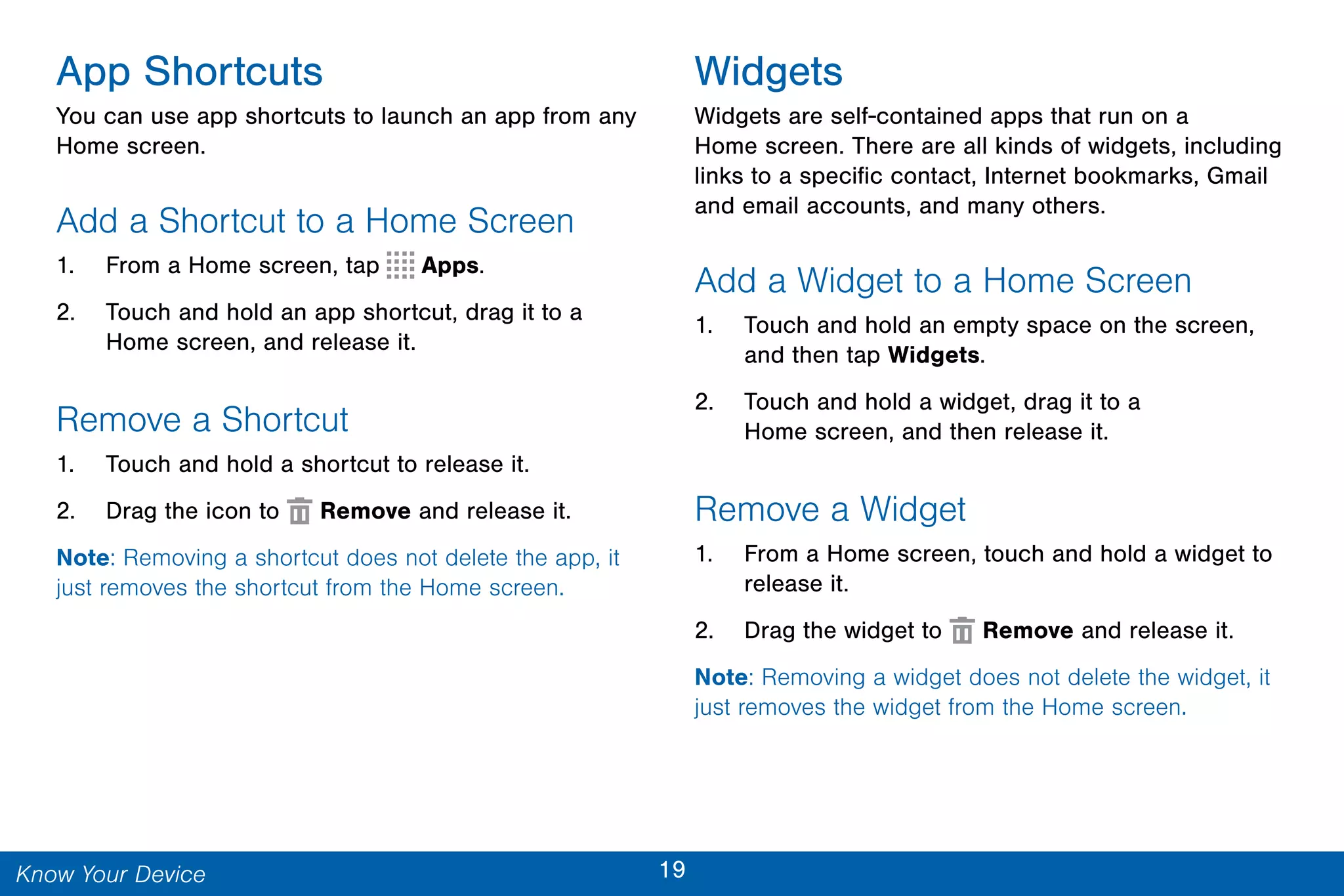 19Know Your Device
App Shortcuts
You can use app shortcuts to launch an app from any
Home screen.
Add a Shortcut to a Home Screen
1. From a Home screen, tap Apps.
2. Touch and hold an app shortcut, drag it to a
Home screen, and release it.
Remove a Shortcut
1. Touch and hold a shortcut to release it.
2. Drag the icon to Remove and release it.
Note: Removing a shortcut does not delete the app, it
just removes the shortcut from the Home screen.
Widgets
Widgets are self-contained apps that run on a
Home screen. There are all kinds of widgets, including
links to a specific contact, Internet bookmarks, Gmail
and email accounts, and many others.
Add a Widget to a Home Screen
1. Touch and hold an empty space on the screen,
and then tap Widgets.
2. Touch and hold a widget, drag it to a
Home screen, and then release it.
Remove a Widget
1. From a Home screen, touch and hold a widget to
release it.
2. Drag the widget to Remove and release it.
Note: Removing a widget does not delete the widget, it
just removes the widget from the Home screen.
 