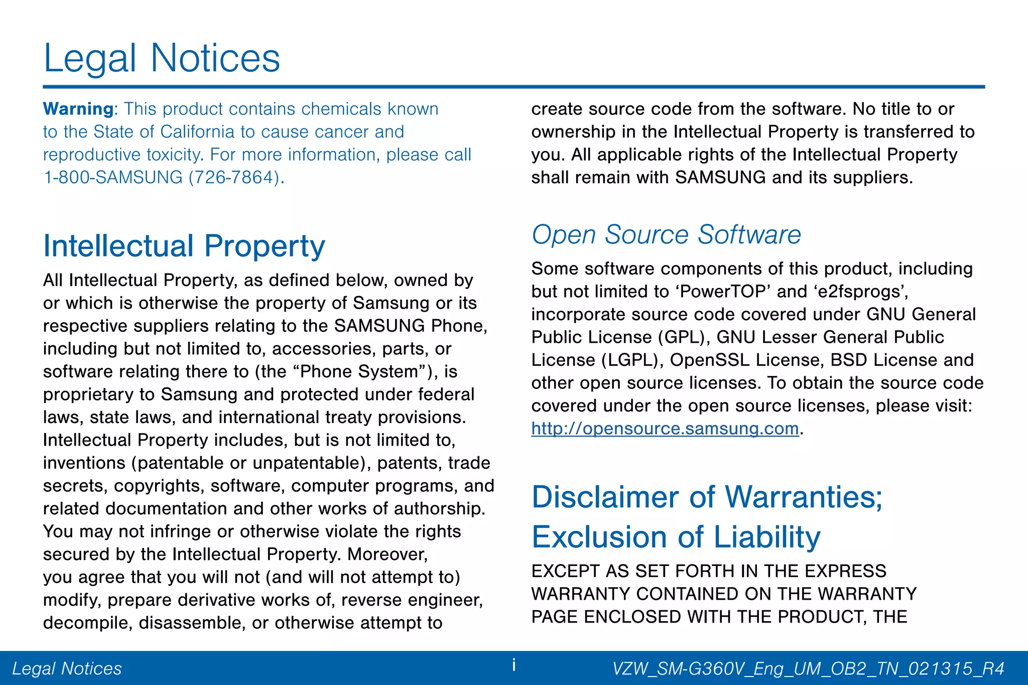 iLegal Notices
Legal Notices
Warning: This product contains chemicals known
to the State of California to cause cancer and
reproductive toxicity. For more information, please call
1-800-SAMSUNG (726-7864).
Intellectual Property
All Intellectual Property, as defined below, owned by
or which is otherwise the property of Samsung or its
respective suppliers relating to the SAMSUNG Phone,
including but not limited to, accessories, parts, or
software relating there to (the “Phone System”), is
proprietary to Samsung and protected under federal
laws, state laws, and international treaty provisions.
Intellectual Property includes, but is not limited to,
inventions (patentable or unpatentable), patents, trade
secrets, copyrights, software, computer programs, and
related documentation and other works of authorship.
You may not infringe or otherwise violate the rights
secured by the Intellectual Property. Moreover,
you agree that you will not (and will not attempt to)
modify, prepare derivative works of, reverse engineer,
decompile, disassemble, or otherwise attempt to
create source code from the software. No title to or
ownership in the Intellectual Property is transferred to
you. All applicable rights of the Intellectual Property
shall remain with SAMSUNG and its suppliers.
Open Source Software
Some software components of this product, including
but not limited to ‘PowerTOP’ and ‘e2fsprogs’,
incorporate source code covered under GNU General
Public License (GPL), GNU Lesser General Public
License (LGPL), OpenSSL License, BSD License and
other open source licenses. To obtain the source code
covered under the open source licenses, please visit:
http://opensource.samsung.com.
Disclaimer of Warranties;
Exclusion of Liability
EXCEPT AS SET FORTH IN THE EXPRESS
WARRANTY CONTAINED ON THE WARRANTY
PAGE ENCLOSED WITH THE PRODUCT, THE
VZW_SM-G360V_Eng_UM_OB2_TN_021315_R4
 