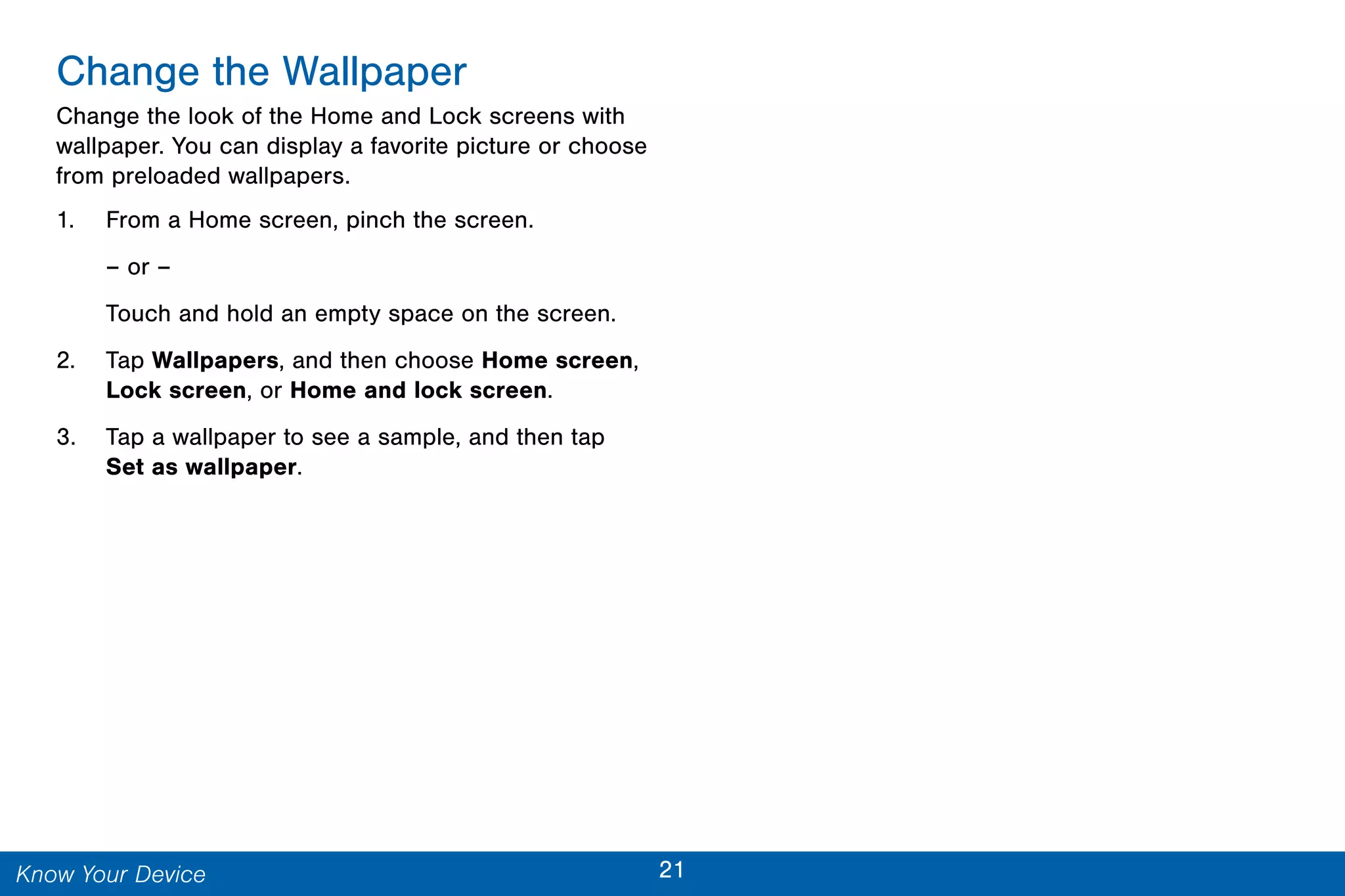 21Know Your Device
Change the Wallpaper
Change the look of the Home and Lock screens with
wallpaper. You can display a favorite picture or choose
from preloaded wallpapers.
1. From a Home screen, pinch the screen.
– or –
Touch and hold an empty space on the screen.
2. Tap Wallpapers, and then choose Home screen,
Lock screen, or Home and lock screen.
3. Tap a wallpaper to see a sample, and then tap
Set as wallpaper.
 
