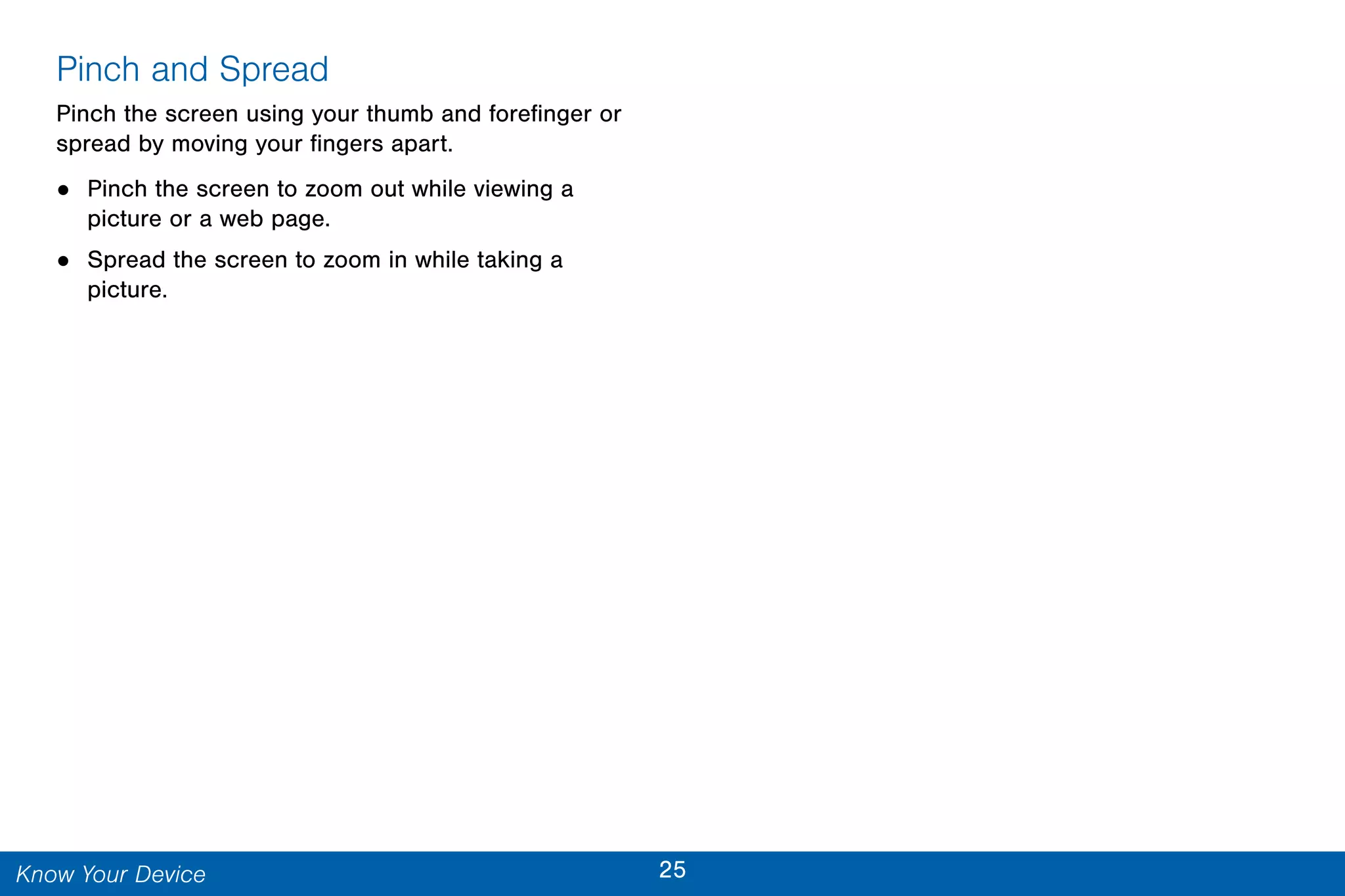 25Know Your Device
Pinch and Spread
Pinch the screen using your thumb and forefinger or
spread by moving your fingers apart.
• Pinch the screen to zoom out while viewing a
picture or a web page.
• Spread the screen to zoom in while taking a
picture.
 