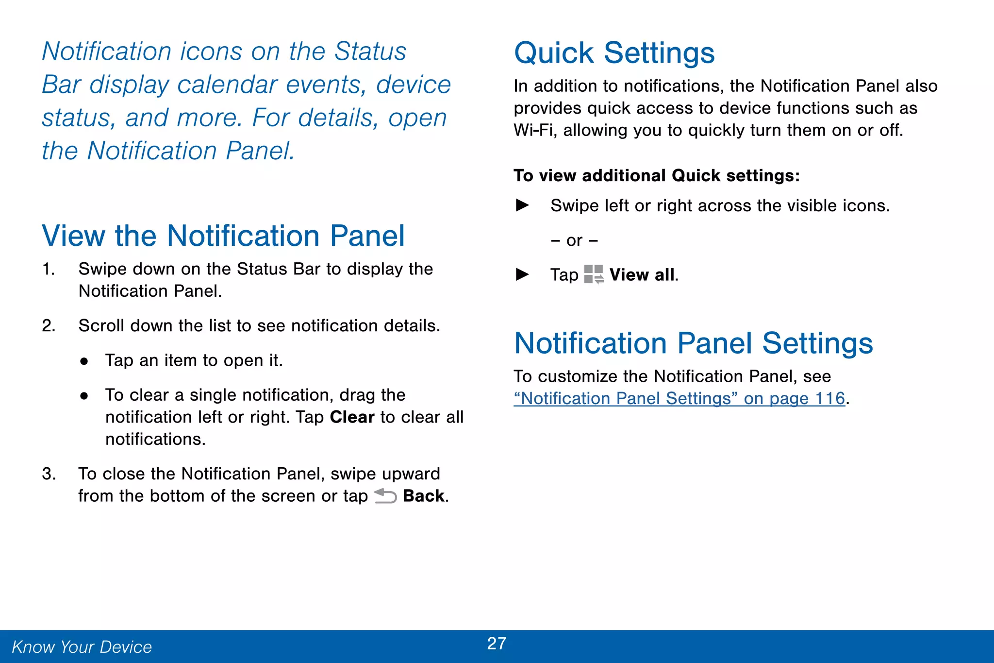 27Know Your Device
Notification icons on the Status
Bar display calendar events, device
status, and more. For details, open
the Notification Panel.
View the Notification Panel
1. Swipe down on the Status Bar to display the
Notification Panel.
2. Scroll down the list to see notification details.
• Tap an item to open it.
• To clear a single notification, drag the
notification left or right. Tap Clear to clear all
notifications.
3. To close the Notification Panel, swipe upward
from the bottom of the screen or tap  Back.
Quick Settings
In addition to notifications, the Notification Panel also
provides quick access to device functions such as
Wi-Fi, allowing you to quickly turn them on or off.
To view additional Quick settings:
► Swipe left or right across the visible icons.
– or –
► Tap  View all.
Notification Panel Settings
To customize the Notification Panel, see
“Notification Panel Settings” on page 116.
 