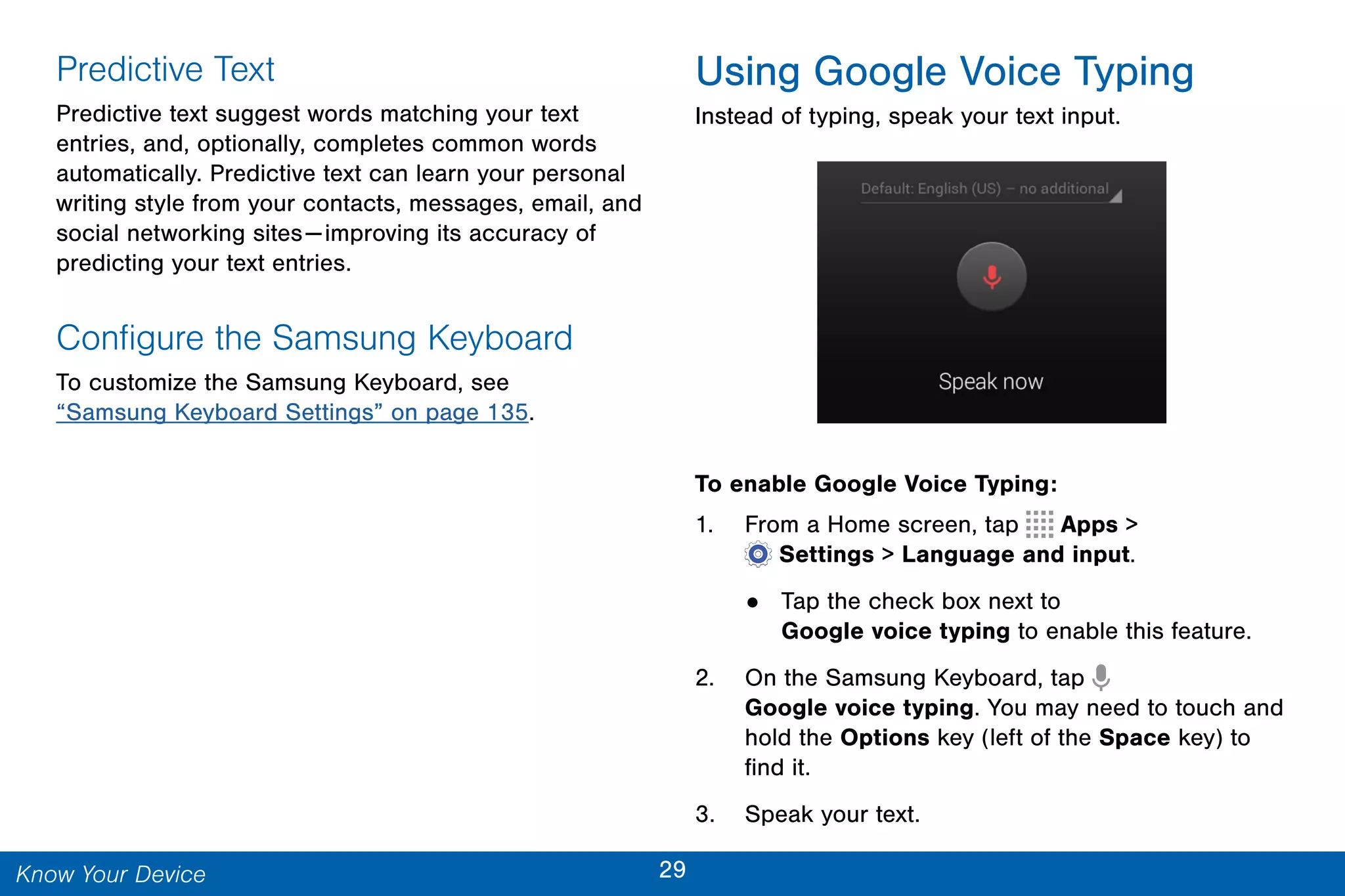 29Know Your Device
Predictive Text
Predictive text suggest words matching your text
entries, and, optionally, completes common words
automatically. Predictive text can learn your personal
writing style from your contacts, messages, email, and
social networking sites—improving its accuracy of
predicting your text entries.
Configure the Samsung Keyboard
To customize the Samsung Keyboard, see
“Samsung Keyboard Settings” on page 135.
Using Google Voice Typing
Instead of typing, speak your text input.
To enable Google Voice Typing:
1. From a Home screen, tap Apps >
 Settings > Language and input.
• Tap the check box next to
Google voice typing to enable this feature.
2. On the Samsung Keyboard, tap
Google voice typing. You may need to touch and
hold the Options key (left of the Space key) to
find it.
3. Speak your text.
 