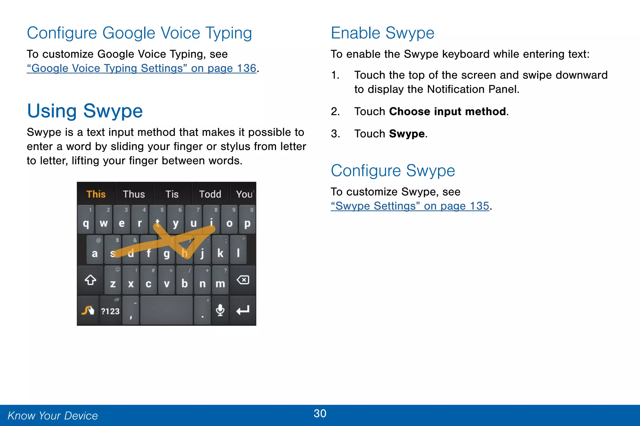 30Know Your Device
Configure Google Voice Typing
To customize Google Voice Typing, see
“Google Voice Typing Settings” on page 136.
Using Swype
Swype is a text input method that makes it possible to
enter a word by sliding your finger or stylus from letter
to letter, lifting your finger between words.
Enable Swype
To enable the Swype keyboard while entering text:
1. Touch the top of the screen and swipe downward
to display the Notification Panel.
2. Touch Choose input method.
3. Touch Swype.
Configure Swype
To customize Swype, see
“Swype Settings” on page 135.
 