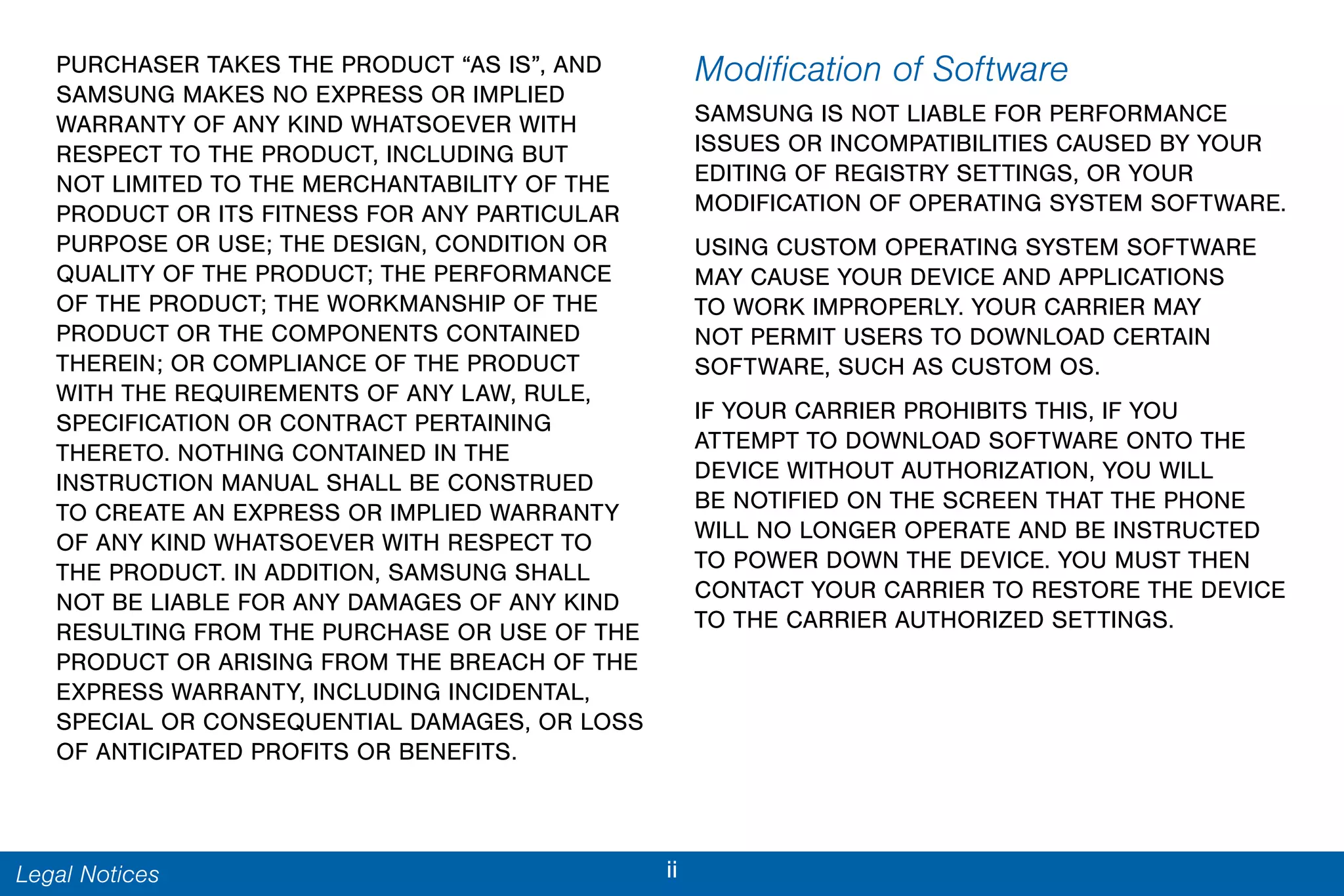 iiLegal Notices
PURCHASER TAKES THE PRODUCT “AS IS”, AND
SAMSUNG MAKES NO EXPRESS OR IMPLIED
WARRANTY OF ANY KIND WHATSOEVER WITH
RESPECT TO THE PRODUCT, INCLUDING BUT
NOT LIMITED TO THE MERCHANTABILITY OF THE
PRODUCT OR ITS FITNESS FOR ANY PARTICULAR
PURPOSE OR USE; THE DESIGN, CONDITION OR
QUALITY OF THE PRODUCT; THE PERFORMANCE
OF THE PRODUCT; THE WORKMANSHIP OF THE
PRODUCT OR THE COMPONENTS CONTAINED
THEREIN; OR COMPLIANCE OF THE PRODUCT
WITH THE REQUIREMENTS OF ANY LAW, RULE,
SPECIFICATION OR CONTRACT PERTAINING
THERETO. NOTHING CONTAINED IN THE
INSTRUCTION MANUAL SHALL BE CONSTRUED
TO CREATE AN EXPRESS OR IMPLIED WARRANTY
OF ANY KIND WHATSOEVER WITH RESPECT TO
THE PRODUCT. IN ADDITION, SAMSUNG SHALL
NOT BE LIABLE FOR ANY DAMAGES OF ANY KIND
RESULTING FROM THE PURCHASE OR USE OF THE
PRODUCT OR ARISING FROM THE BREACH OF THE
EXPRESS WARRANTY, INCLUDING INCIDENTAL,
SPECIAL OR CONSEQUENTIAL DAMAGES, OR LOSS
OF ANTICIPATED PROFITS OR BENEFITS.
Modification of Software
SAMSUNG IS NOT LIABLE FOR PERFORMANCE
ISSUES OR INCOMPATIBILITIES CAUSED BY YOUR
EDITING OF REGISTRY SETTINGS, OR YOUR
MODIFICATION OF OPERATING SYSTEM SOFTWARE.
USING CUSTOM OPERATING SYSTEM SOFTWARE
MAY CAUSE YOUR DEVICE AND APPLICATIONS
TO WORK IMPROPERLY. YOUR CARRIER MAY
NOT PERMIT USERS TO DOWNLOAD CERTAIN
SOFTWARE, SUCH AS CUSTOM OS.
IF YOUR CARRIER PROHIBITS THIS, IF YOU
ATTEMPT TO DOWNLOAD SOFTWARE ONTO THE
DEVICE WITHOUT AUTHORIZATION, YOU WILL
BE NOTIFIED ON THE SCREEN THAT THE PHONE
WILL NO LONGER OPERATE AND BE INSTRUCTED
TO POWER DOWN THE DEVICE. YOU MUST THEN
CONTACT YOUR CARRIER TO RESTORE THE DEVICE
TO THE CARRIER AUTHORIZED SETTINGS.
 