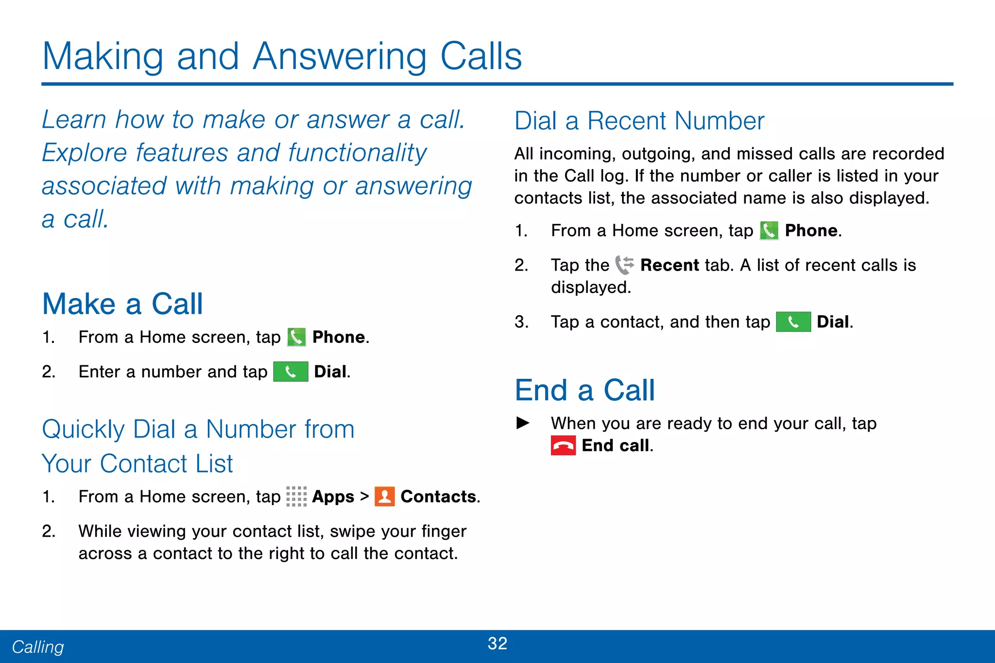 32Calling
Making and Answering Calls
Learn how to make or answer a call.
Explore features and functionality
associated with making or answering
a call.
Make a Call
1. From a Home screen, tap  Phone.
2. Enter a number and tap  Dial.
Quickly Dial a Number from
Your Contact List
1. From a Home screen, tap Apps >  Contacts.
2. While viewing your contact list, swipe your finger
across a contact to the right to call the contact.
Dial a Recent Number
All incoming, outgoing, and missed calls are recorded
in the Call log. If the number or caller is listed in your
contacts list, the associated name is also displayed.
1. From a Home screen, tap Phone.
2. Tap the Recent tab. A list of recent calls is
displayed.
3. Tap a contact, and then tap  Dial.
End a Call
► When you are ready to end your call, tap
 End call.
 