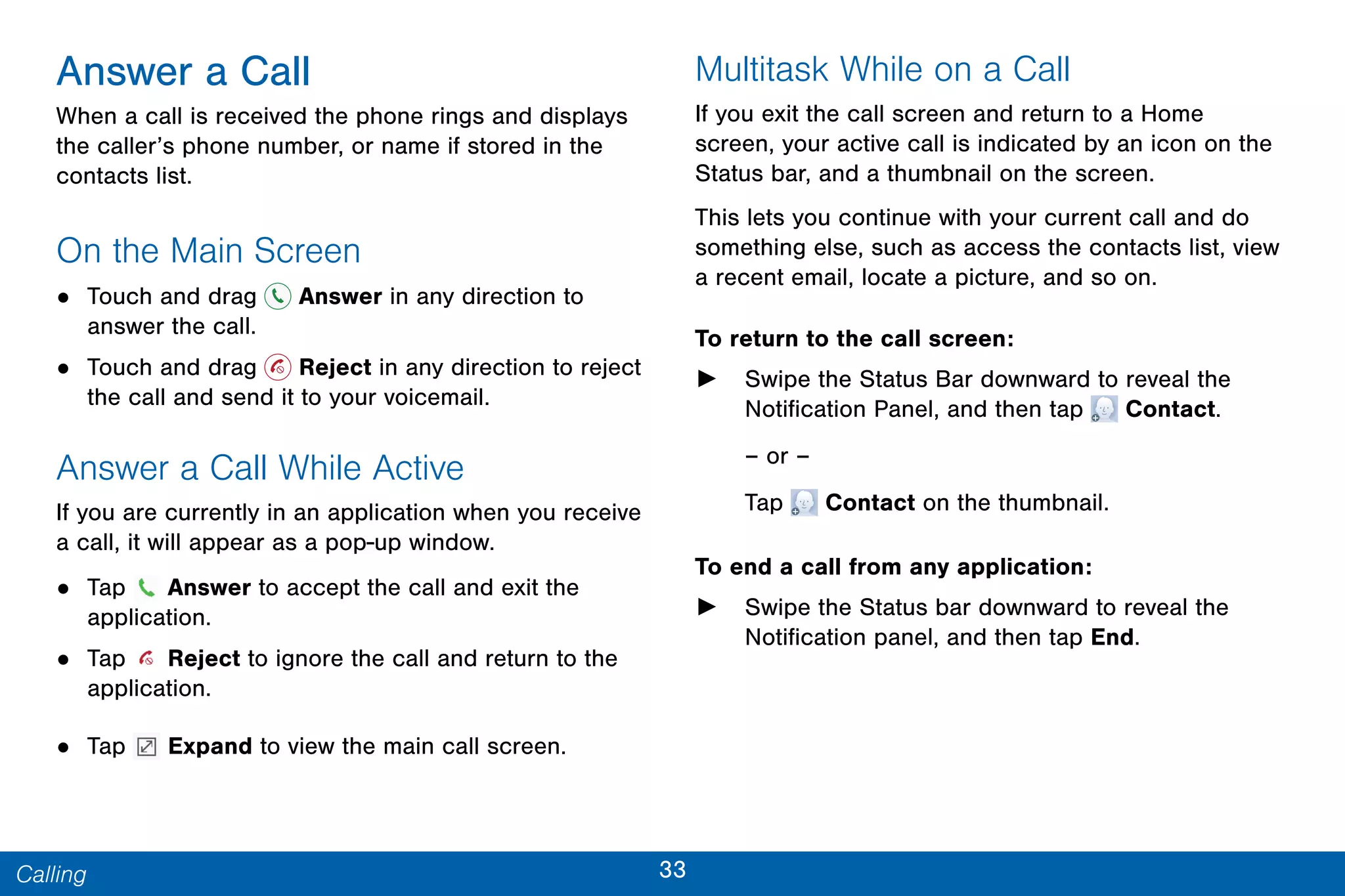 33Calling
Answer a Call
When a call is received the phone rings and displays
the caller’s phone number, or name if stored in the
contacts list.
On the Main Screen
• Touch and drag Answer in any direction to
answer the call.
• Touch and drag Reject in any direction to reject
the call and send it to your voicemail.
Answer a Call While Active
If you are currently in an application when you receive
a call, it will appear as a pop-up window.
• Tap Answer to accept the call and exit the
application.
• Tap Reject to ignore the call and return to the
application.
• Tap Expand to view the main call screen.
Multitask While on a Call
If you exit the call screen and return to a Home
screen, your active call is indicated by an icon on the
Status bar, and a thumbnail on the screen.
This lets you continue with your current call and do
something else, such as access the contacts list, view
a recent email, locate a picture, and so on.
To return to the call screen:
► Swipe the Status Bar downward to reveal the
Notification Panel, and then tap  Contact.
– or –
Tap  Contact on the thumbnail.
To end a call from any application:
► Swipe the Status bar downward to reveal the
Notification panel, and then tap End.
 