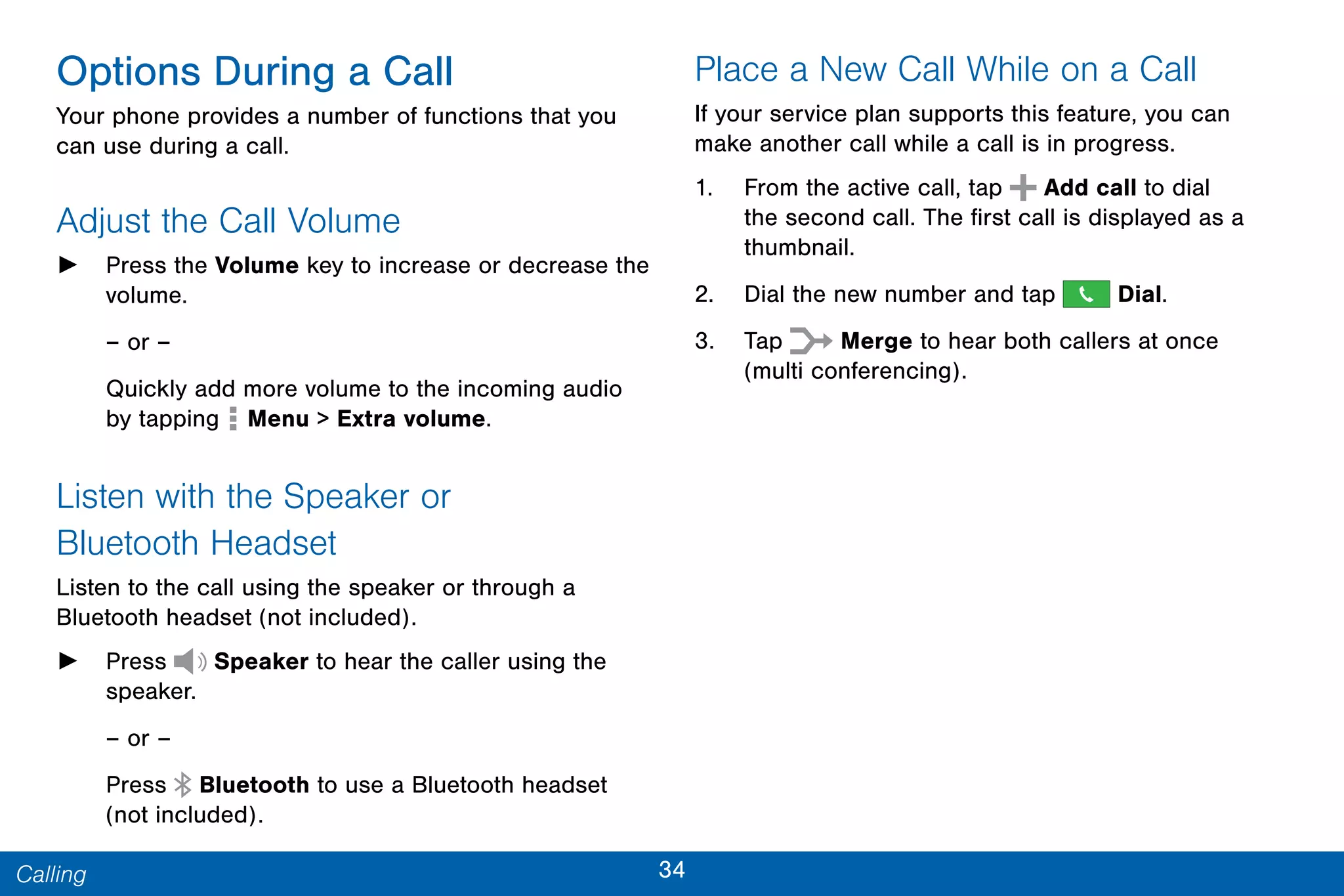 34Calling
Options During a Call
Your phone provides a number of functions that you
can use during a call.
Adjust the Call Volume
► Press the Volume key to increase or decrease the
volume.
– or –
Quickly add more volume to the incoming audio
by tapping Menu > Extra volume.
Listen with the Speaker or
Bluetooth Headset
Listen to the call using the speaker or through a
Bluetooth headset (not included).
► Press Speaker to hear the caller using the
speaker.
– or –
Press Bluetooth to use a Bluetooth headset
(not included).
Place a New Call While on a Call
If your service plan supports this feature, you can
make another call while a call is in progress.
1. From the active call, tap  Add call to dial
the second call. The first call is displayed as a
thumbnail.
2. Dial the new number and tap Dial.
3. Tap Merge to hear both callers at once
(multi conferencing).
 