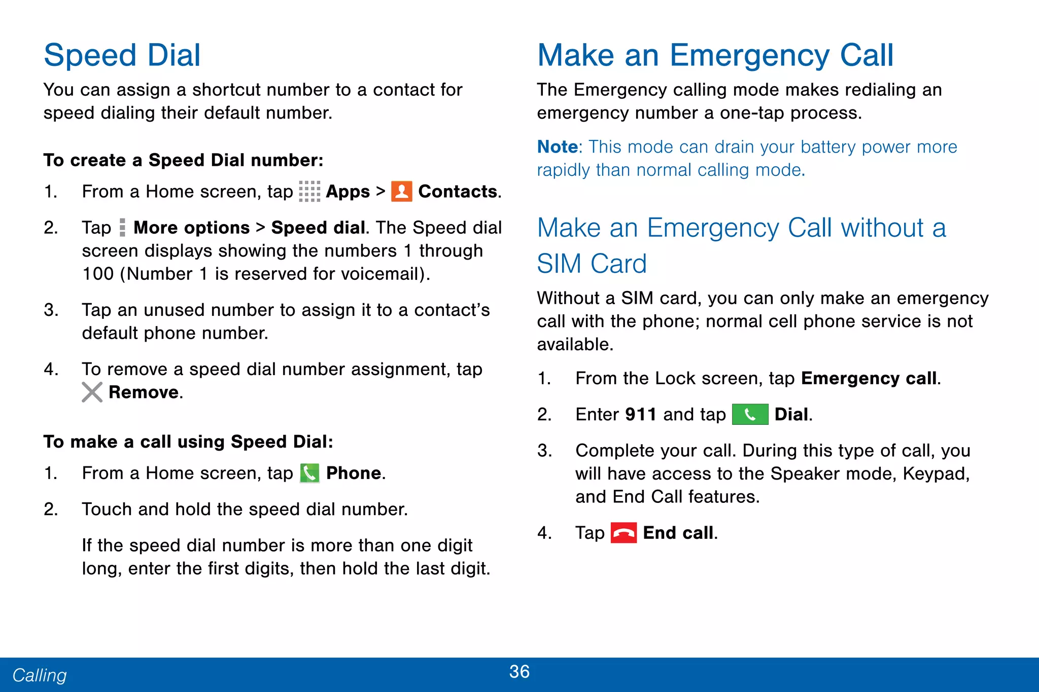 36Calling
Speed Dial
You can assign a shortcut number to a contact for
speed dialing their default number.
To create a Speed Dial number:
1. From a Home screen, tap Apps >  Contacts.
2. Tap More options > Speed dial. The Speed dial
screen displays showing the numbers 1 through
100 (Number 1 is reserved for voicemail).
3. Tap an unused number to assign it to a contact’s
default phone number.
4. To remove a speed dial number assignment, tap
Remove.
To make a call using Speed Dial:
1. From a Home screen, tap Phone.
2. Touch and hold the speed dial number.
If the speed dial number is more than one digit
long, enter the first digits, then hold the last digit.
Make an Emergency Call
The Emergency calling mode makes redialing an
emergency number a one-tap process.
Note: This mode can drain your battery power more
rapidly than normal calling mode.
Make an Emergency Call without a
SIM Card
Without a SIM card, you can only make an emergency
call with the phone; normal cell phone service is not
available.
1. From the Lock screen, tap Emergency call.
2. Enter 911 and tap Dial.
3. Complete your call. During this type of call, you
will have access to the Speaker mode, Keypad,
and End Call features.
4. Tap  End call.
 