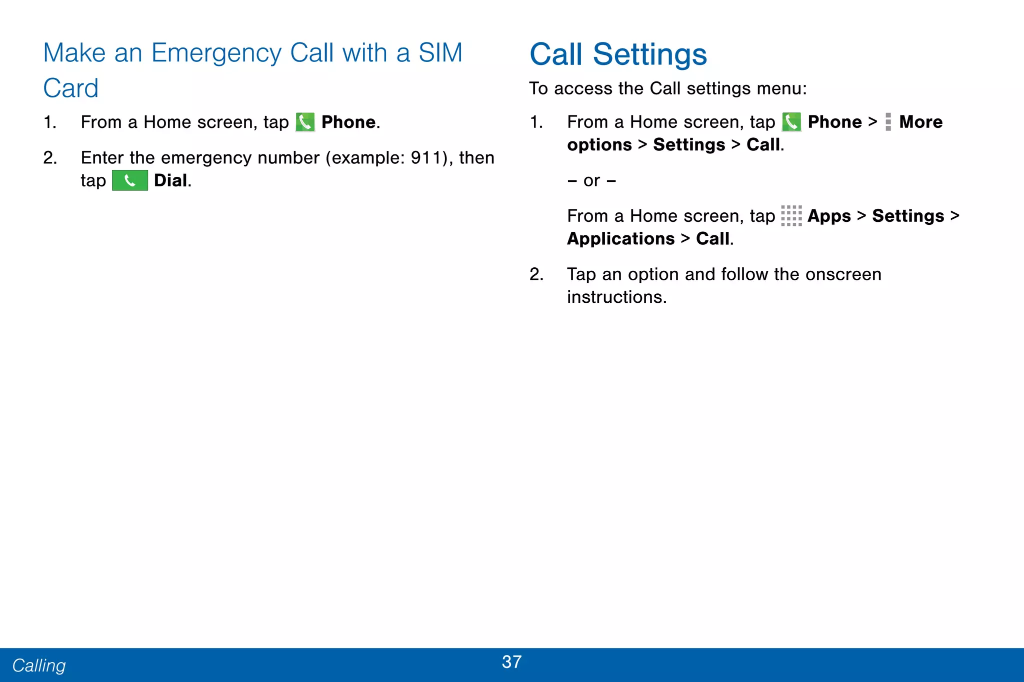 37Calling
Make an Emergency Call with a SIM
Card
1. From a Home screen, tap Phone.
2. Enter the emergency number (example: 911), then
tap Dial.
Call Settings
To access the Call settings menu:
1. From a Home screen, tap Phone > More
options > Settings > Call.
– or –
From a Home screen, tap Apps > Settings >
Applications > Call.
2. Tap an option and follow the onscreen
instructions.
 