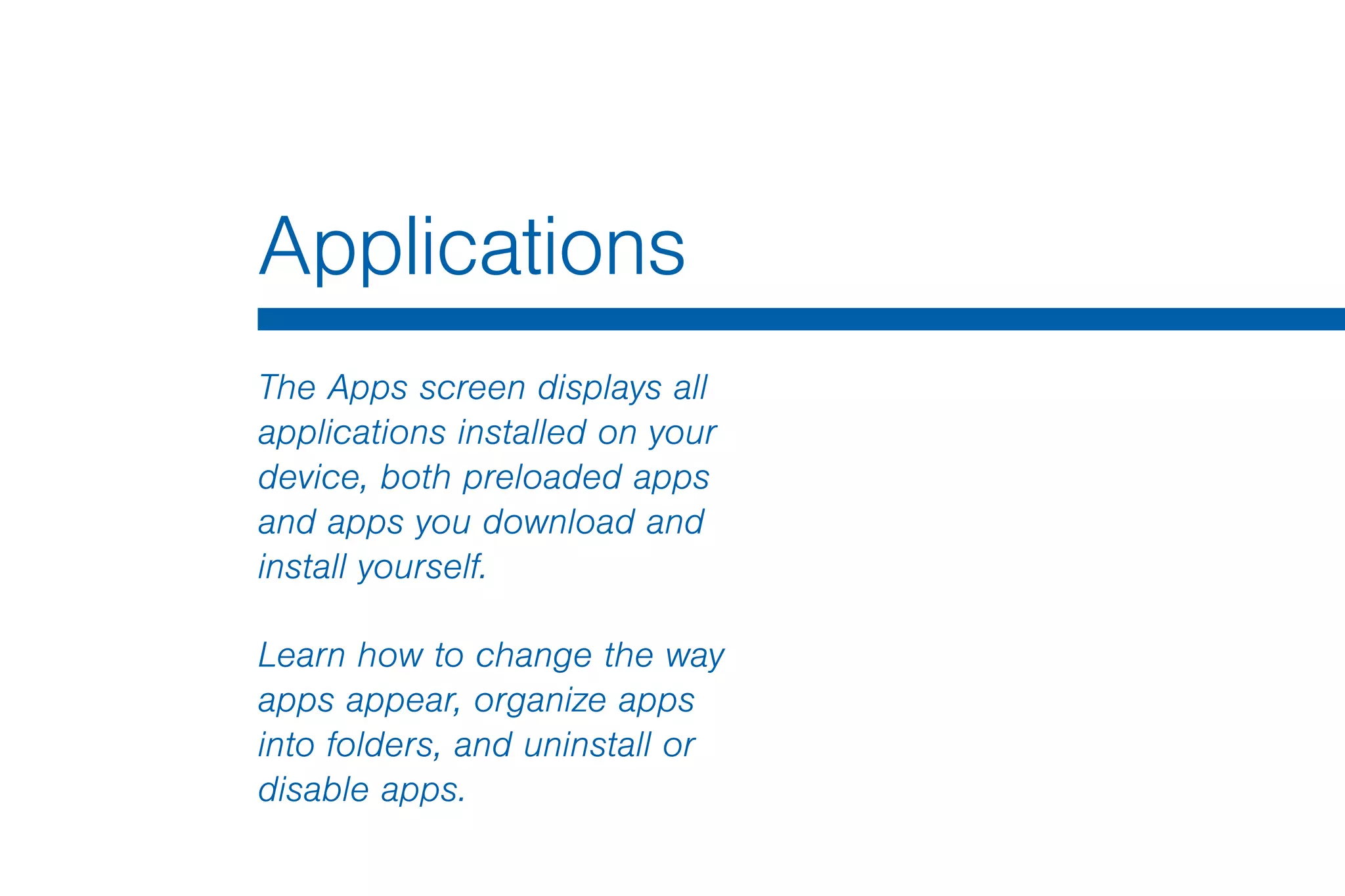 Applications
The Apps screen displays all
applications installed on your
device, both preloaded apps
and apps you download and
install yourself.
Learn how to change the way
apps appear, organize apps
into folders, and uninstall or
disable apps.
 