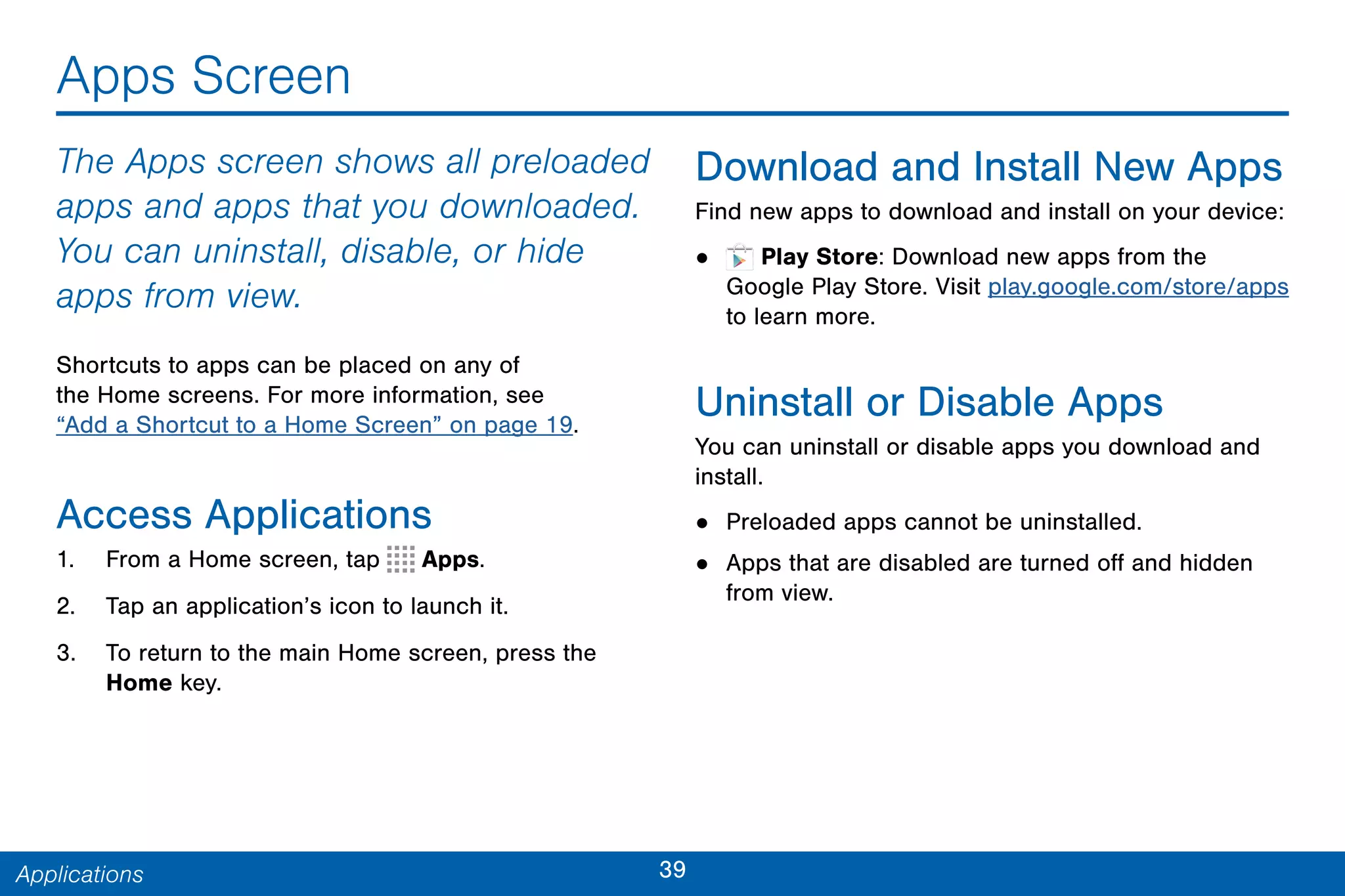 39Applications
Apps Screen
The Apps screen shows all preloaded
apps and apps that you downloaded.
You can uninstall, disable, or hide
apps from view.
Shortcuts to apps can be placed on any of
the Home screens. For more information, see
“Add a Shortcut to a Home Screen” on page 19.
Access Applications
1. From a Home screen, tap Apps.
2. Tap an application’s icon to launch it.
3. To return to the main Home screen, press the
Home key.
Download and Install New Apps
Find new apps to download and install on your device:
• Play Store: Download new apps from the
Google Play Store. Visit play.google.com/store/apps
to learn more.
Uninstall or Disable Apps
You can uninstall or disable apps you download and
install.
• Preloaded apps cannot be uninstalled.
• Apps that are disabled are turned off and hidden
from view.
 