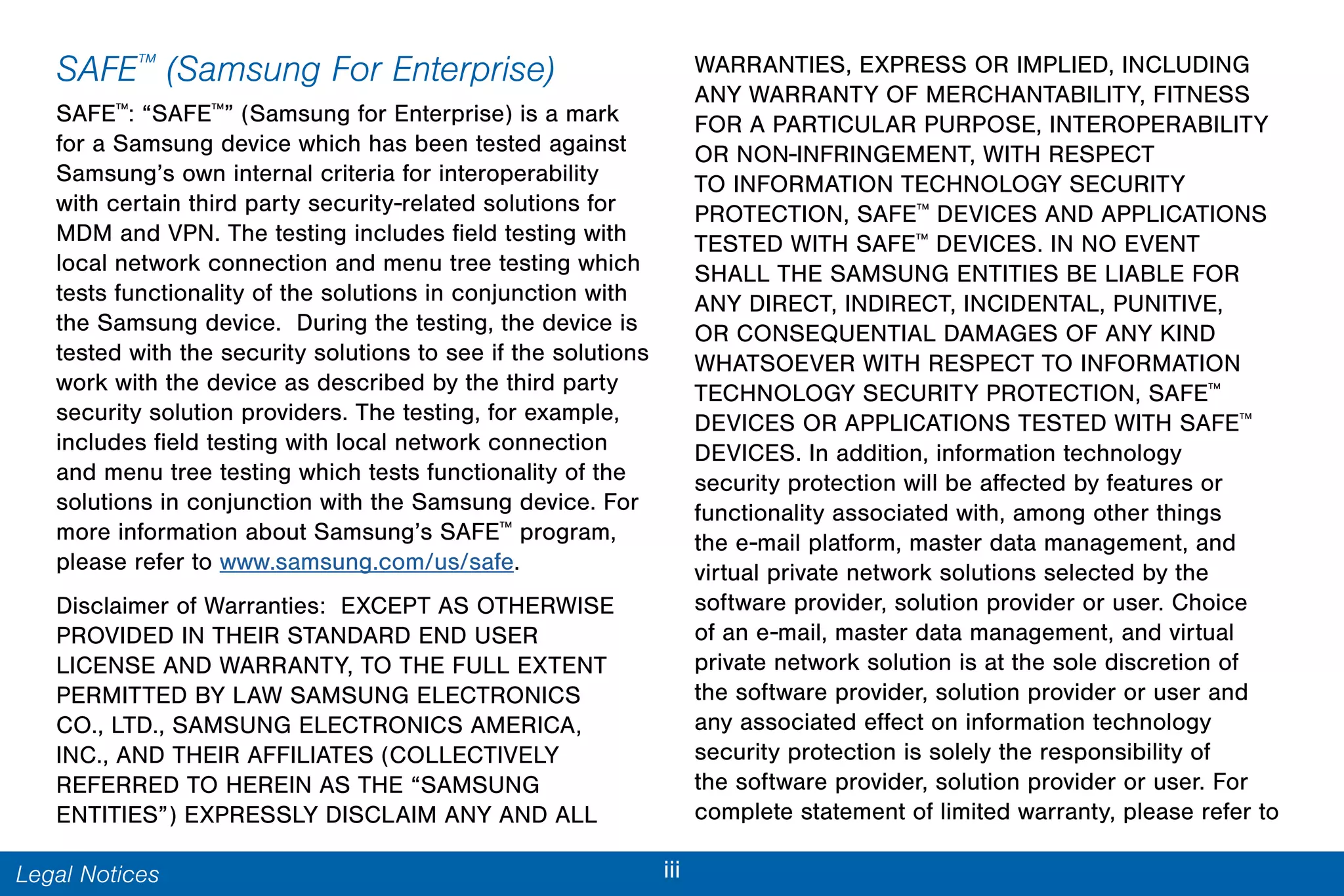 iiiLegal Notices
SAFE™
(Samsung For Enterprise)
SAFE™
: “SAFE™
” (Samsung for Enterprise) is a mark
for a Samsung device which has been tested against
Samsung’s own internal criteria for interoperability
with certain third party security-related solutions for
MDM and VPN. The testing includes field testing with
local network connection and menu tree testing which
tests functionality of the solutions in conjunction with
the Samsung device. During the testing, the device is
tested with the security solutions to see if the solutions
work with the device as described by the third party
security solution providers. The testing, for example,
includes field testing with local network connection
and menu tree testing which tests functionality of the
solutions in conjunction with the Samsung device. For
more information about Samsung’s SAFE™
program,
please refer to www.samsung.com/us/safe.
Disclaimer of Warranties: EXCEPT AS OTHERWISE
PROVIDED IN THEIR STANDARD END USER
LICENSE AND WARRANTY, TO THE FULL EXTENT
PERMITTED BY LAW SAMSUNG ELECTRONICS
CO., LTD., SAMSUNG ELECTRONICS AMERICA,
INC., AND THEIR AFFILIATES (COLLECTIVELY
REFERRED TO HEREIN AS THE “SAMSUNG
ENTITIES”) EXPRESSLY DISCLAIM ANY AND ALL
WARRANTIES, EXPRESS OR IMPLIED, INCLUDING
ANY WARRANTY OF MERCHANTABILITY, FITNESS
FOR A PARTICULAR PURPOSE, INTEROPERABILITY
OR NON-INFRINGEMENT, WITH RESPECT
TO INFORMATION TECHNOLOGY SECURITY
PROTECTION, SAFE™
DEVICES AND APPLICATIONS
TESTED WITH SAFE™
DEVICES. IN NO EVENT
SHALL THE SAMSUNG ENTITIES BE LIABLE FOR
ANY DIRECT, INDIRECT, INCIDENTAL, PUNITIVE,
OR CONSEQUENTIAL DAMAGES OF ANY KIND
WHATSOEVER WITH RESPECT TO INFORMATION
TECHNOLOGY SECURITY PROTECTION, SAFE™
DEVICES OR APPLICATIONS TESTED WITH SAFE™
DEVICES. In addition, information technology
security protection will be affected by features or
functionality associated with, among other things
the e-mail platform, master data management, and
virtual private network solutions selected by the
software provider, solution provider or user. Choice
of an e-mail, master data management, and virtual
private network solution is at the sole discretion of
the software provider, solution provider or user and
any associated effect on information technology
security protection is solely the responsibility of
the software provider, solution provider or user. For
complete statement of limited warranty, please refer to
 