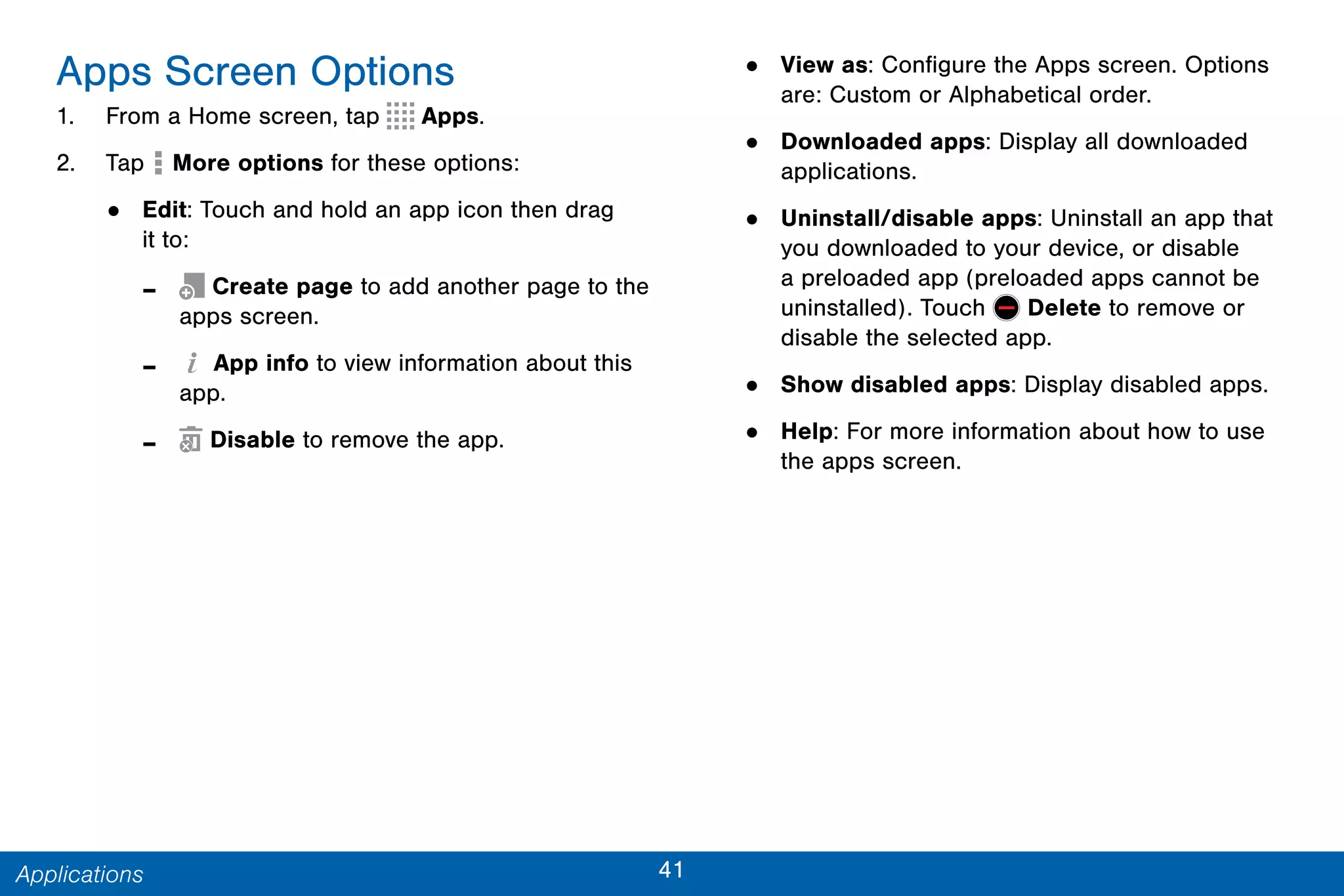 41Applications
Apps Screen Options
1. From a Home screen, tap Apps.
2. Tap More options for these options:
• Edit: Touch and hold an app icon then drag
it to:
- Create page to add another page to the
apps screen.
- App info to view information about this
app.
- Disable to remove the app.
• View as: Configure the Apps screen. Options
are: Custom or Alphabetical order.
• Downloaded apps: Display all downloaded
applications.
• Uninstall/disable apps: Uninstall an app that
you downloaded to your device, or disable
a preloaded app (preloaded apps cannot be
uninstalled). Touch Delete to remove or
disable the selected app.
• Show disabled apps: Display disabled apps.
• Help: For more information about how to use
the apps screen.
 