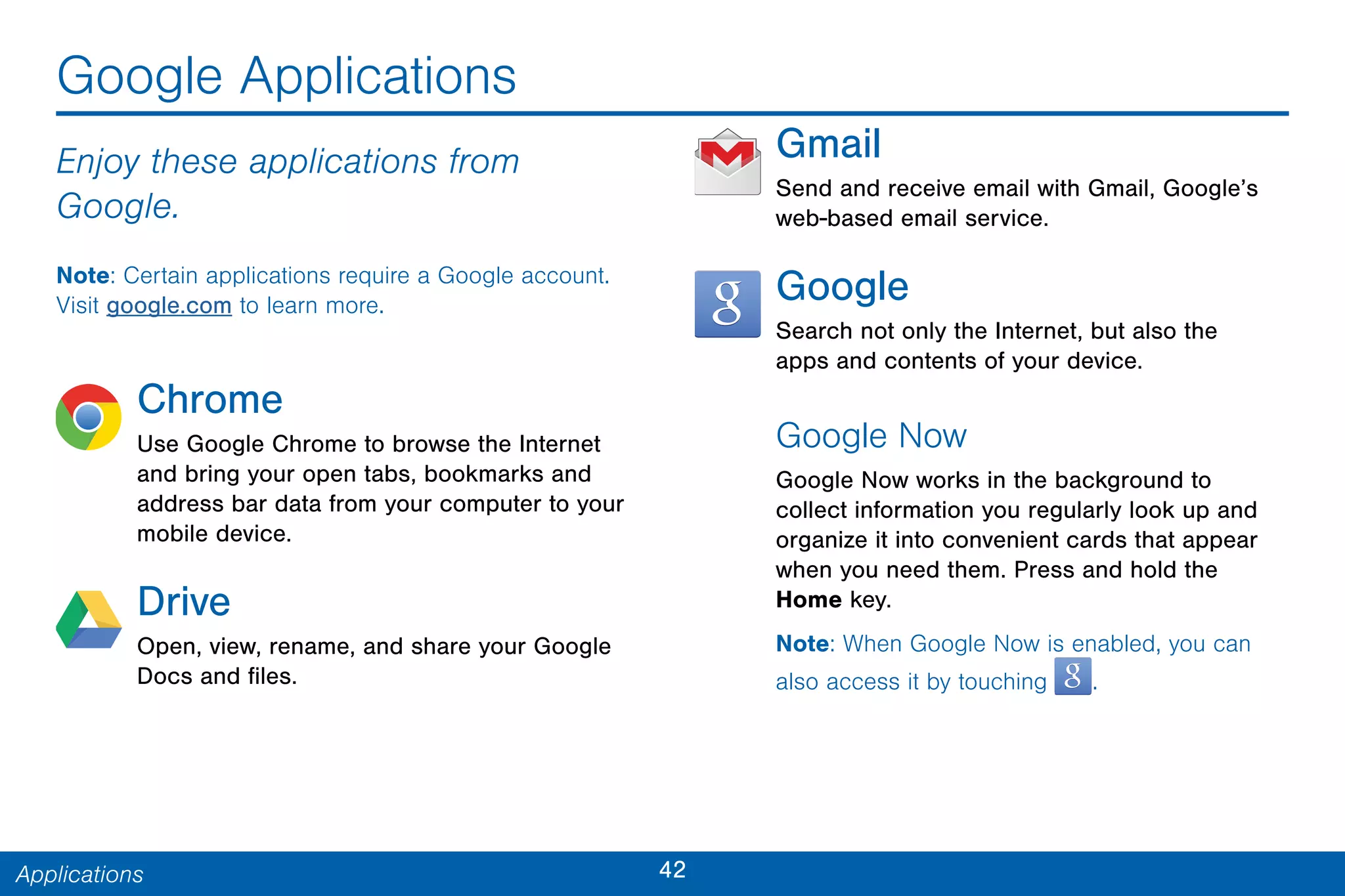 42Applications
Google Applications
Enjoy these applications from
Google.
Note: Certain applications require a Google account.
Visit google.com to learn more.
Chrome
Use Google Chrome to browse the Internet
and bring your open tabs, bookmarks and
address bar data from your computer to your
mobile device.
Drive
Open, view, rename, and share your Google
Docs and files.
Gmail
Send and receive email with Gmail, Google’s
web-based email service.
Google
Search not only the Internet, but also the
apps and contents of your device.
Google Now
Google Now works in the background to
collect information you regularly look up and
organize it into convenient cards that appear
when you need them. Press and hold the
Home key.
Note: When Google Now is enabled, you can
also access it by touching .
 