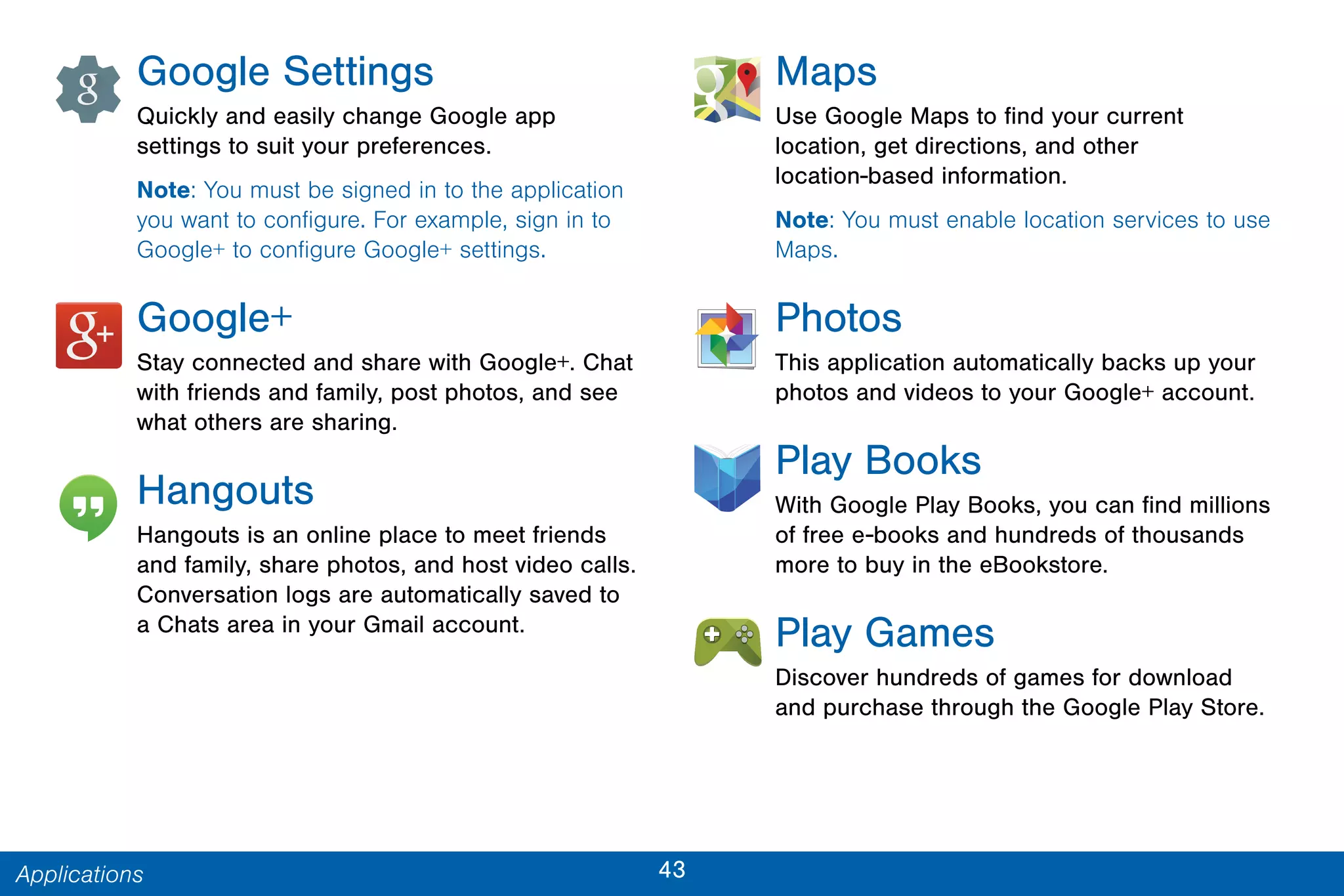 43Applications
Google Settings
Quickly and easily change Google app
settings to suit your preferences.
Note: You must be signed in to the application
you want to configure. For example, sign in to
Google+ to configure Google+ settings.
Google+
Stay connected and share with Google+. Chat
with friends and family, post photos, and see
what others are sharing.
Hangouts
Hangouts is an online place to meet friends
and family, share photos, and host video calls.
Conversation logs are automatically saved to
a Chats area in your Gmail account.
Maps
Use Google Maps to find your current
location, get directions, and other
location-based information.
Note: You must enable location services to use
Maps.
Photos
This application automatically backs up your
photos and videos to your Google+ account.
Play Books
With Google Play Books, you can find millions
of free e-books and hundreds of thousands
more to buy in the eBookstore.
Play Games
Discover hundreds of games for download
and purchase through the Google Play Store.
 