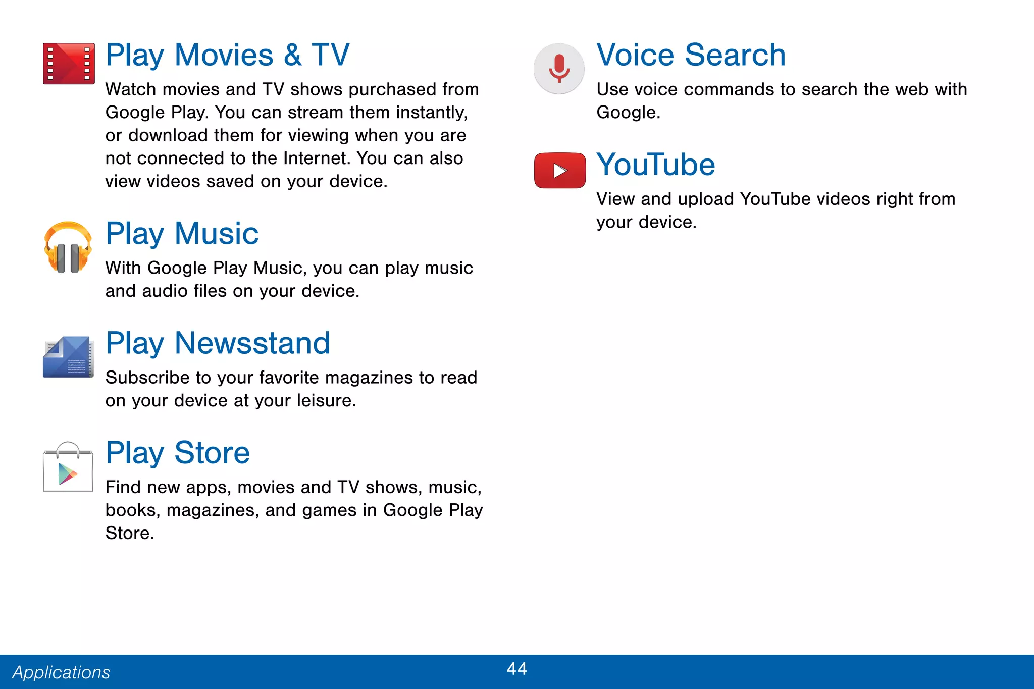 44Applications
Play Movies & TV
Watch movies and TV shows purchased from
Google Play. You can stream them instantly,
or download them for viewing when you are
not connected to the Internet. You can also
view videos saved on your device.
Play Music
With Google Play Music, you can play music
and audio files on your device.
Play Newsstand
Subscribe to your favorite magazines to read
on your device at your leisure.
Play Store
Find new apps, movies and TV shows, music,
books, magazines, and games in Google Play
Store.
Voice Search
Use voice commands to search the web with
Google.
YouTube
View and upload YouTube videos right from
your device.
 
