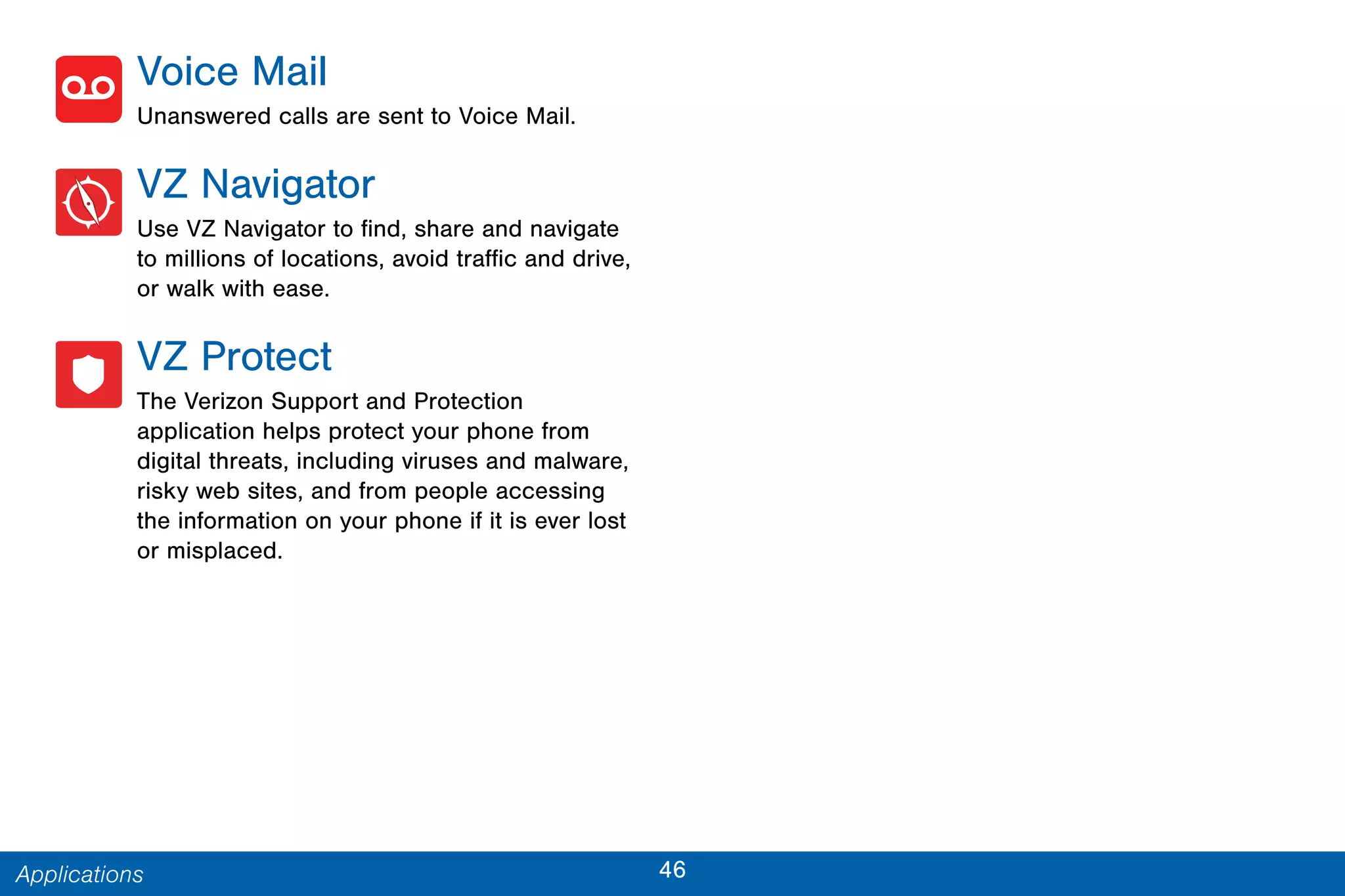 46Applications
Voice Mail
Unanswered calls are sent to Voice Mail.
VZ Navigator
Use VZ Navigator to find, share and navigate
to millions of locations, avoid traffic and drive,
or walk with ease.
VZ Protect
The Verizon Support and Protection
application helps protect your phone from
digital threats, including viruses and malware,
risky web sites, and from people accessing
the information on your phone if it is ever lost
or misplaced.
 