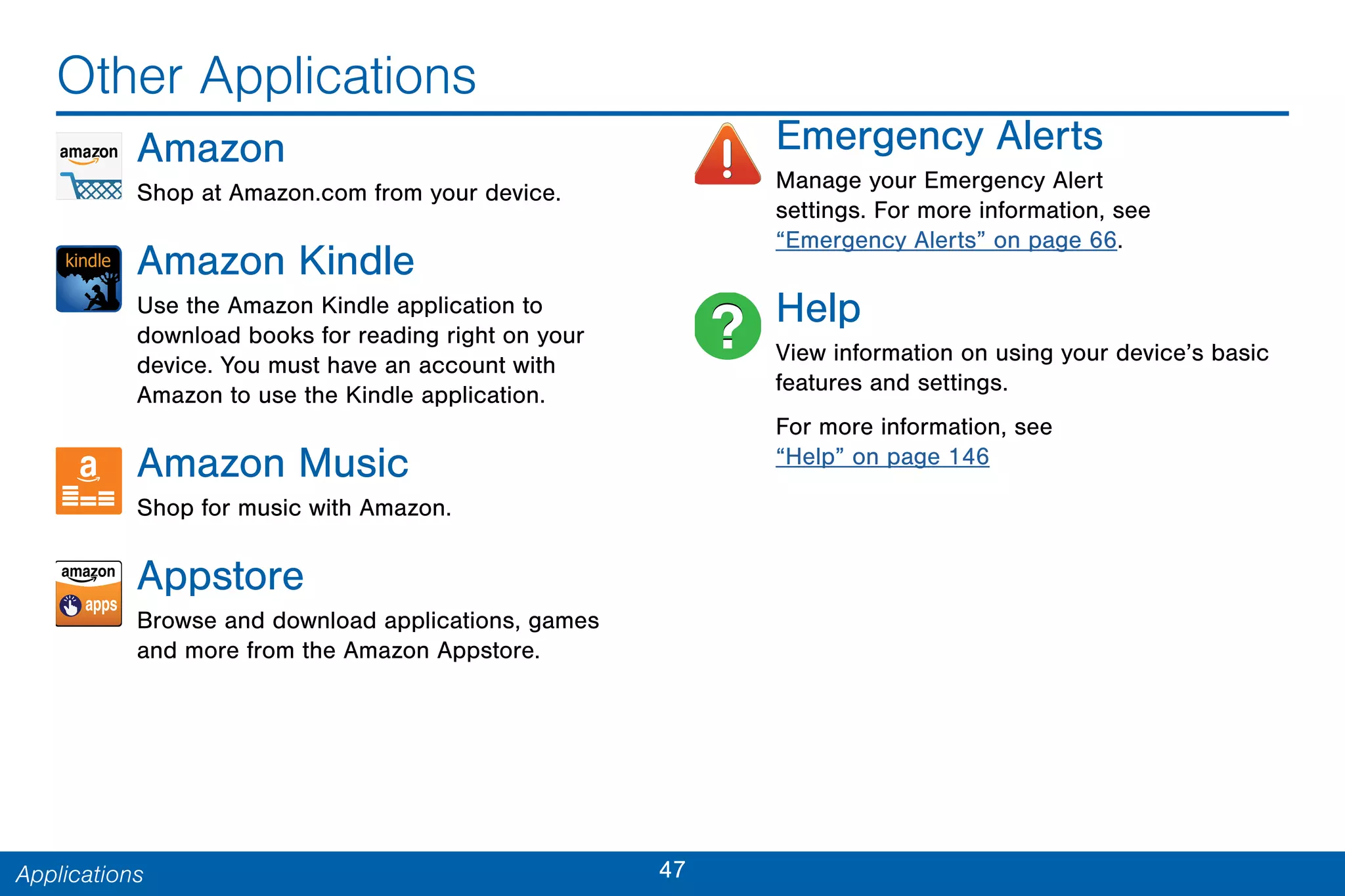 47Applications
Other Applications
Amazon
Shop at Amazon.com from your device.
Amazon Kindle
Use the Amazon Kindle application to
download books for reading right on your
device. You must have an account with
Amazon to use the Kindle application.
Amazon Music
Shop for music with Amazon.
Appstore
Browse and download applications, games
and more from the Amazon Appstore.
Emergency Alerts
Manage your Emergency Alert
settings. For more information, see
“Emergency Alerts” on page 66.
Help
View information on using your device’s basic
features and settings.
For more information, see
“Help” on page 146
 