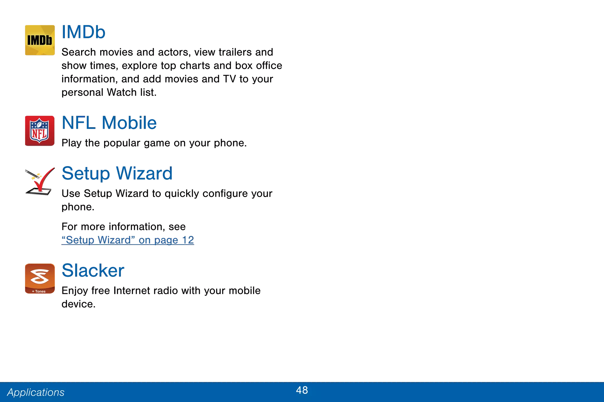 48Applications
IMDb
Search movies and actors, view trailers and
show times, explore top charts and box office
information, and add movies and TV to your
personal Watch list.
NFL Mobile
Play the popular game on your phone.
Setup Wizard
Use Setup Wizard to quickly configure your
phone.
For more information, see
“Setup Wizard” on page 12
Slacker
Enjoy free Internet radio with your mobile
device.
 