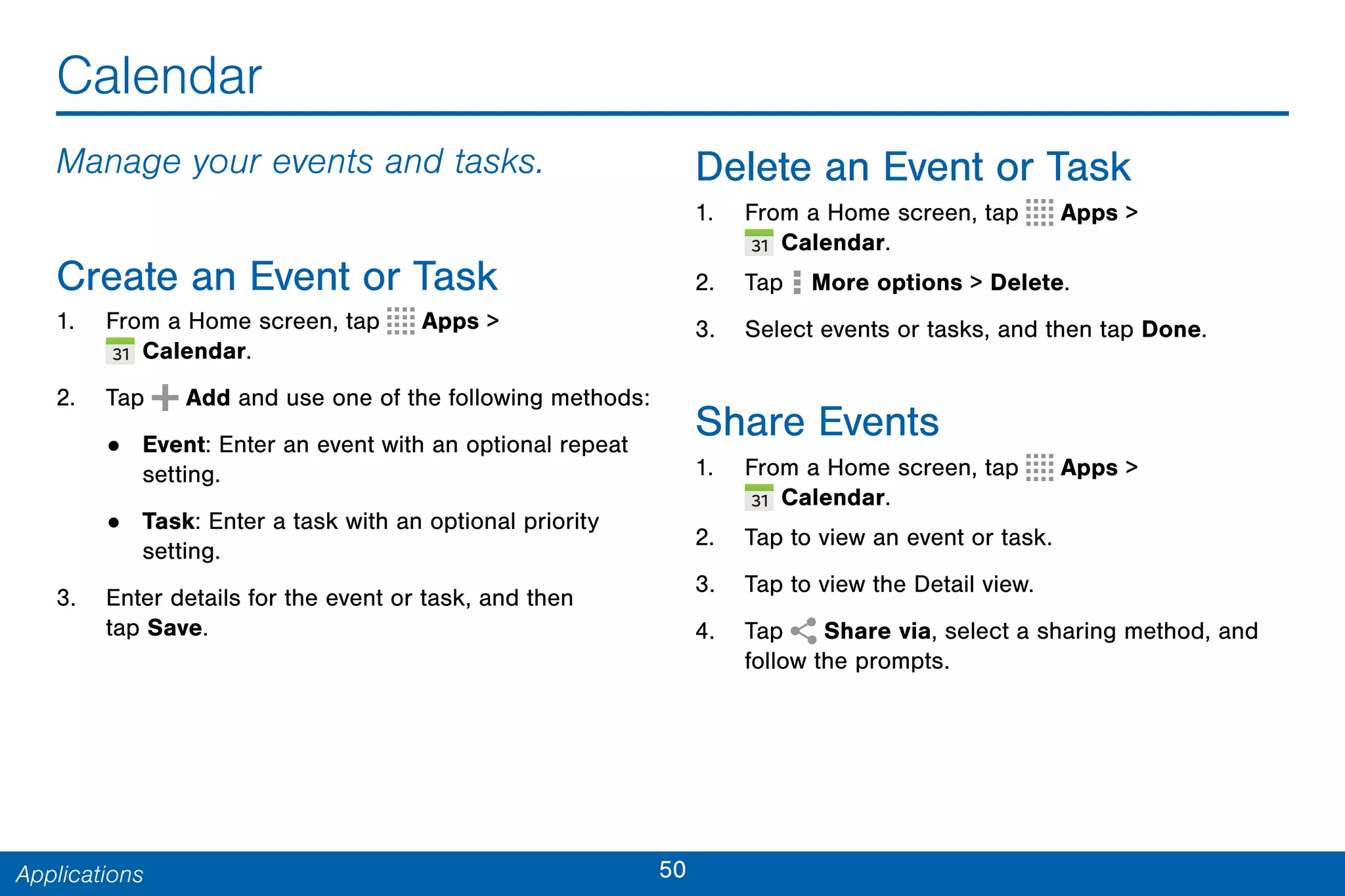 50Applications
Calendar
Manage your events and tasks.
Create an Event or Task
1. From a Home screen, tap Apps >
 Calendar.
2. Tap Add and use one of the following methods:
• Event: Enter an event with an optional repeat
setting.
• Task: Enter a task with an optional priority
setting.
3. Enter details for the event or task, and then
tap Save.
Delete an Event or Task
1. From a Home screen, tap Apps >
 Calendar.
2. Tap  More options > Delete.
3. Select events or tasks, and then tap Done.
Share Events
1. From a Home screen, tap Apps >
 Calendar.
2. Tap to view an event or task.
3. Tap to view the Detail view.
4. Tap Share via, select a sharing method, and
follow the prompts.
 