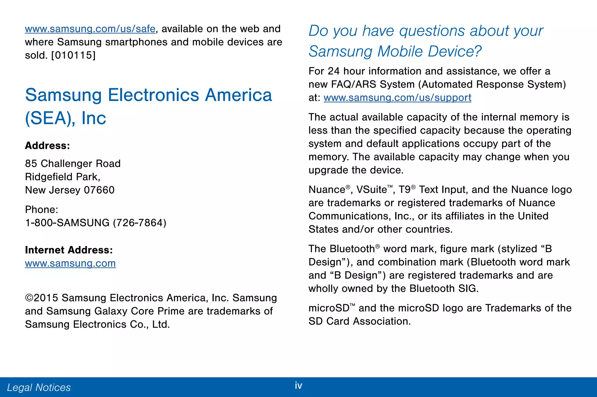 ivLegal Notices
www.samsung.com/us/safe, available on the web and
where Samsung smartphones and mobile devices are
sold. [010115]
Samsung Electronics America
(SEA), Inc
Address:
85 Challenger Road
Ridgefield Park,
New Jersey 07660
Phone:
1-800-SAMSUNG (726-7864)
Internet Address:
www.samsung.com
©2015 Samsung Electronics America, Inc. Samsung
and Samsung Galaxy Core Prime are trademarks of
Samsung Electronics Co., Ltd.
Do you have questions about your
Samsung Mobile Device?
For 24 hour information and assistance, we offer a
new FAQ/ARS System (Automated Response System)
at: www.samsung.com/us/support
The actual available capacity of the internal memory is
less than the specified capacity because the operating
system and default applications occupy part of the
memory. The available capacity may change when you
upgrade the device.
Nuance®
, VSuite™
, T9®
Text Input, and the Nuance logo
are trademarks or registered trademarks of Nuance
Communications, Inc., or its affiliates in the United
States and/or other countries.
The Bluetooth®
word mark, figure mark (stylized “B
Design”), and combination mark (Bluetooth word mark
and “B Design”) are registered trademarks and are
wholly owned by the Bluetooth SIG.
microSD™
and the microSD logo are Trademarks of the
SD Card Association.
 