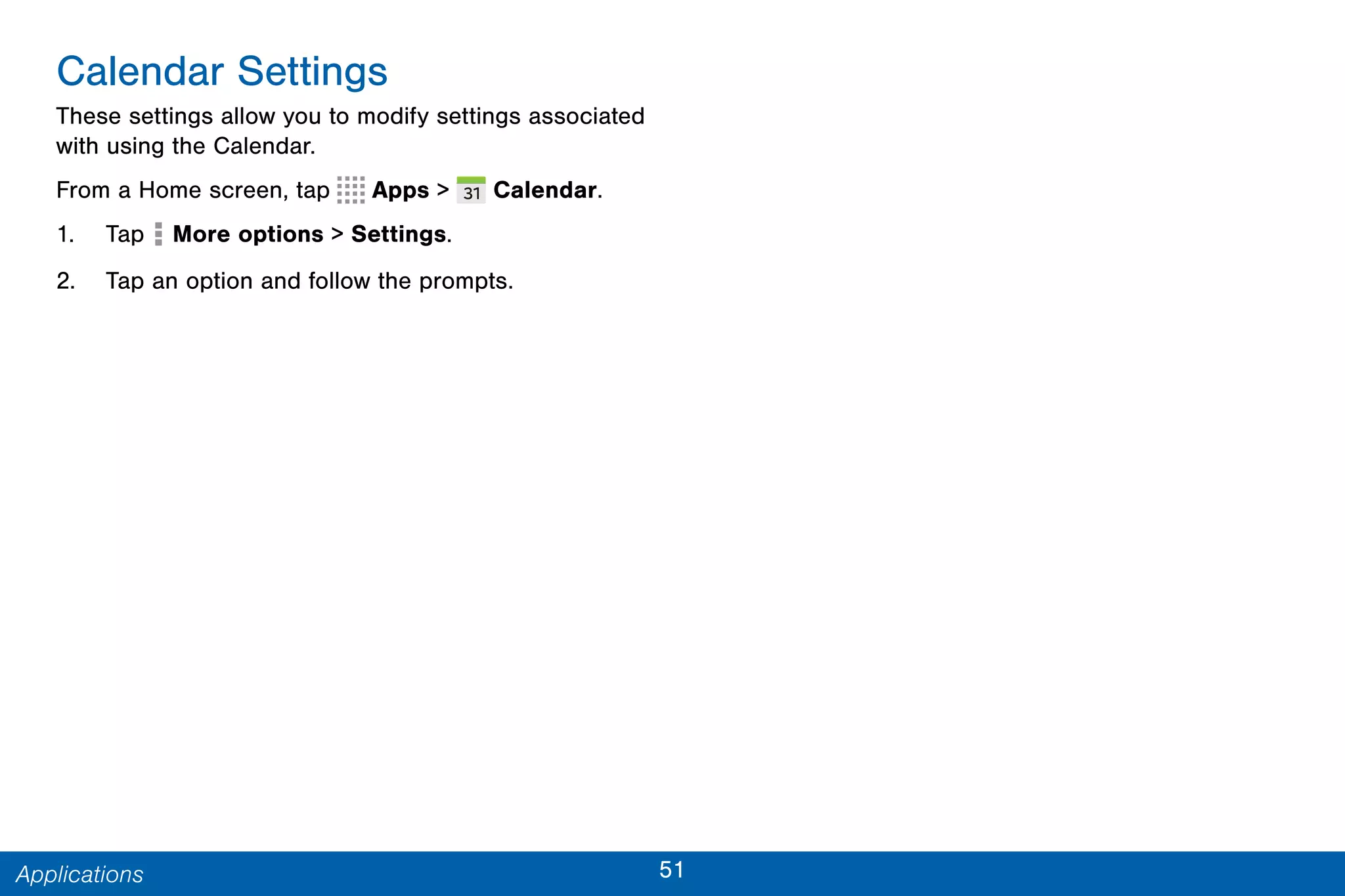 51Applications
Calendar Settings
These settings allow you to modify settings associated
with using the Calendar.
From a Home screen, tap Apps >  Calendar.
1. Tap More options > Settings.
2. Tap an option and follow the prompts.
 