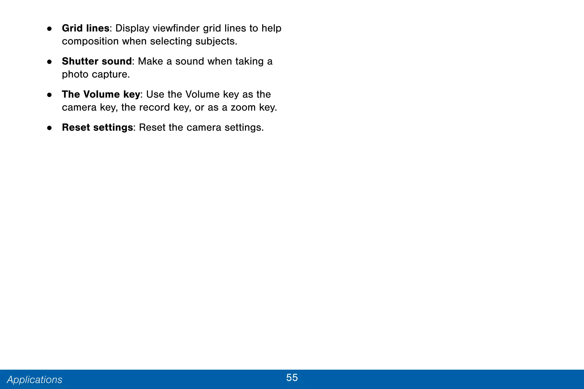 55Applications
• Grid lines: Display viewfinder grid lines to help
composition when selecting subjects.
• Shutter sound: Make a sound when taking a
photo capture.
• The Volume key: Use the Volume key as the
camera key, the record key, or as a zoom key.
• Reset settings: Reset the camera settings.
 