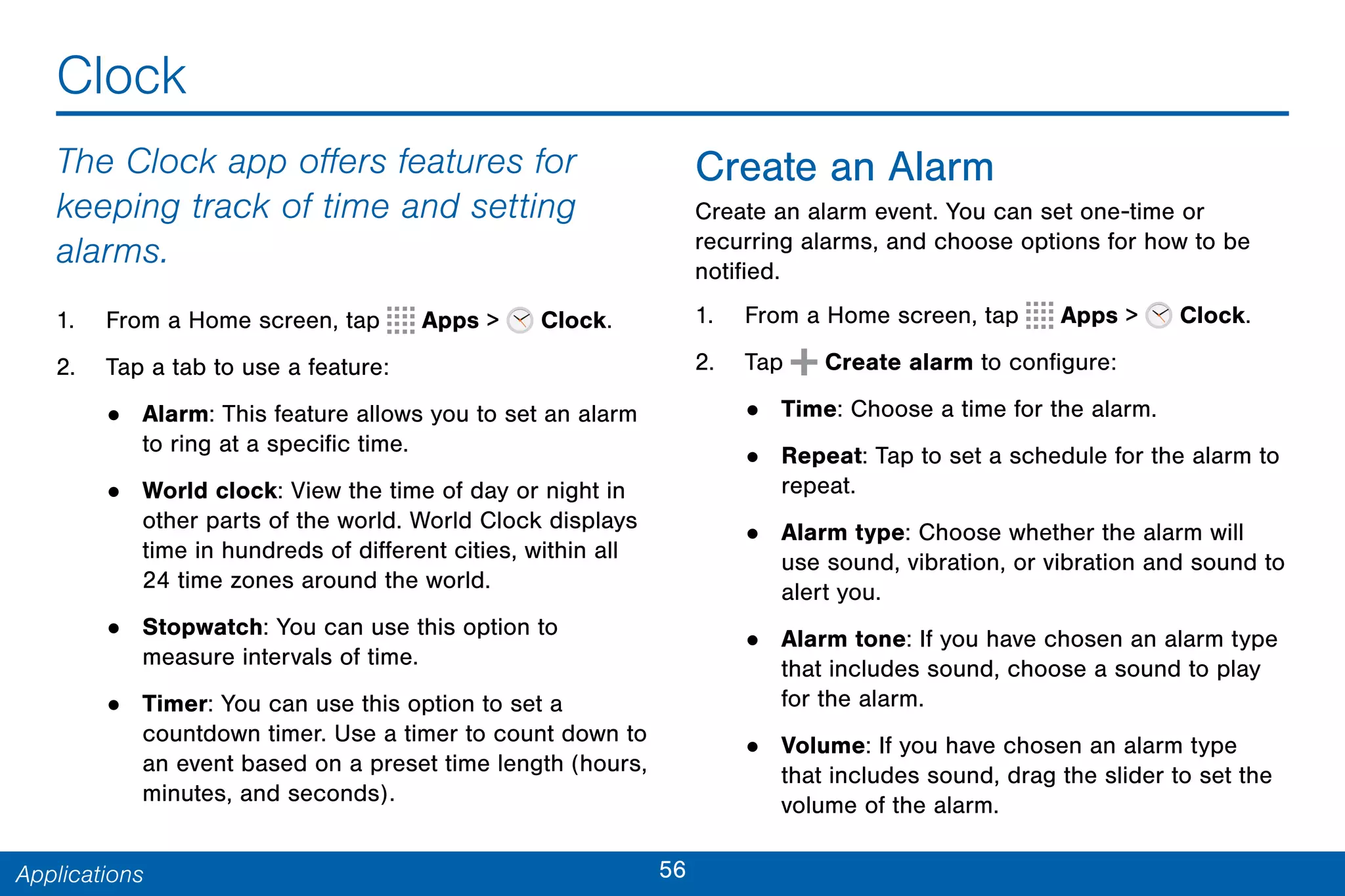 56Applications
Clock
The Clock app offers features for
keeping track of time and setting
alarms.
1. From a Home screen, tap Apps > Clock.
2. Tap a tab to use a feature:
• Alarm: This feature allows you to set an alarm
to ring at a specific time.
• World clock: View the time of day or night in
other parts of the world. World Clock displays
time in hundreds of different cities, within all
24 time zones around the world.
• Stopwatch: You can use this option to
measure intervals of time.
• Timer: You can use this option to set a
countdown timer. Use a timer to count down to
an event based on a preset time length (hours,
minutes, and seconds).
Create an Alarm
Create an alarm event. You can set one-time or
recurring alarms, and choose options for how to be
notified.
1. From a Home screen, tap Apps > Clock.
2. Tap Create alarm to configure:
• Time: Choose a time for the alarm.
• Repeat: Tap to set a schedule for the alarm to
repeat.
• Alarm type: Choose whether the alarm will
use sound, vibration, or vibration and sound to
alert you.
• Alarm tone: If you have chosen an alarm type
that includes sound, choose a sound to play
for the alarm.
• Volume: If you have chosen an alarm type
that includes sound, drag the slider to set the
volume of the alarm.
 