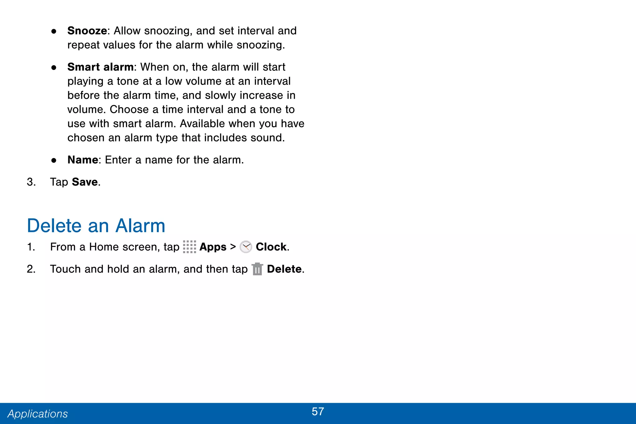 57Applications
• Snooze: Allow snoozing, and set interval and
repeat values for the alarm while snoozing.
• Smart alarm: When on, the alarm will start
playing a tone at a low volume at an interval
before the alarm time, and slowly increase in
volume. Choose a time interval and a tone to
use with smart alarm. Available when you have
chosen an alarm type that includes sound.
• Name: Enter a name for the alarm.
3. Tap Save.
Delete an Alarm
1. From a Home screen, tap Apps > Clock.
2. Touch and hold an alarm, and then tap  Delete.
 