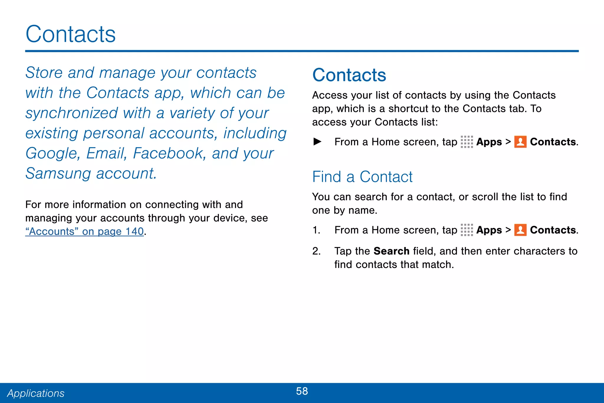 58Applications
Contacts
Store and manage your contacts
with the Contacts app, which can be
synchronized with a variety of your
existing personal accounts, including
Google, Email, Facebook, and your
Samsung account.
For more information on connecting with and
managing your accounts through your device, see
“Accounts” on page 140.
Contacts
Access your list of contacts by using the Contacts
app, which is a shortcut to the Contacts tab. To
access your Contacts list:
► From a Home screen, tap Apps >  Contacts.
Find a Contact
You can search for a contact, or scroll the list to find
one by name.
1. From a Home screen, tap Apps >  Contacts.
2. Tap the Search field, and then enter characters to
find contacts that match.
 