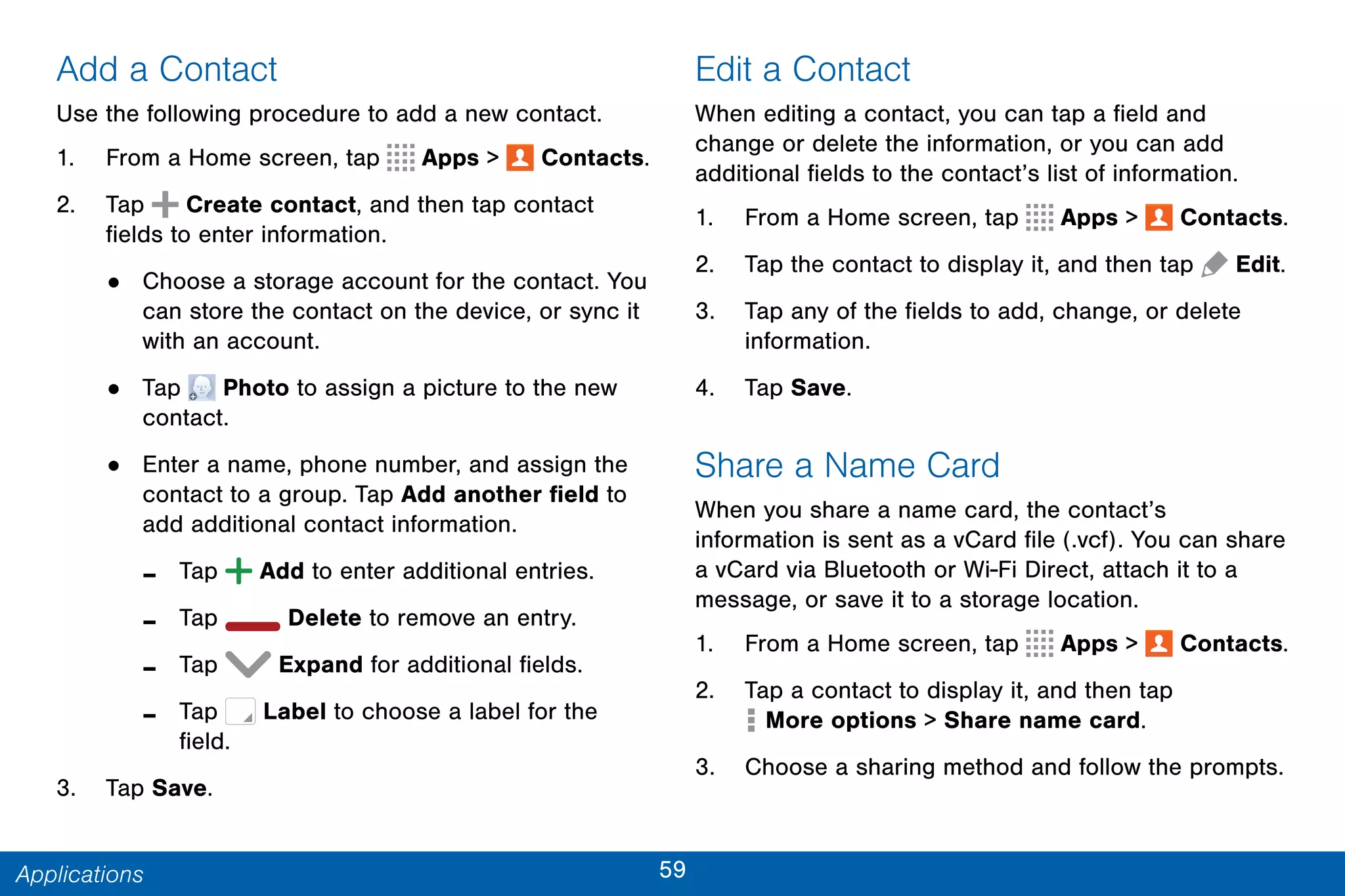 59Applications
Add a Contact
Use the following procedure to add a new contact.
1. From a Home screen, tap Apps >  Contacts.
2. Tap Create contact, and then tap contact
fields to enter information.
• Choose a storage account for the contact. You
can store the contact on the device, or sync it
with an account.
• Tap Photo to assign a picture to the new
contact.
• Enter a name, phone number, and assign the
contact to a group. Tap Add another field to
add additional contact information.
- Tap  Add to enter additional entries.
- Tap  Delete to remove an entry.
- Tap  Expand for additional fields.
- Tap Label to choose a label for the
field.
3. Tap Save.
Edit a Contact
When editing a contact, you can tap a field and
change or delete the information, or you can add
additional fields to the contact’s list of information.
1. From a Home screen, tap Apps >  Contacts.
2. Tap the contact to display it, and then tap  Edit.
3. Tap any of the fields to add, change, or delete
information.
4. Tap Save.
Share a Name Card
When you share a name card, the contact’s
information is sent as a vCard file (.vcf). You can share
a vCard via Bluetooth or Wi-Fi Direct, attach it to a
message, or save it to a storage location.
1. From a Home screen, tap Apps >  Contacts.
2. Tap a contact to display it, and then tap
 More options > Share name card.
3. Choose a sharing method and follow the prompts.
 