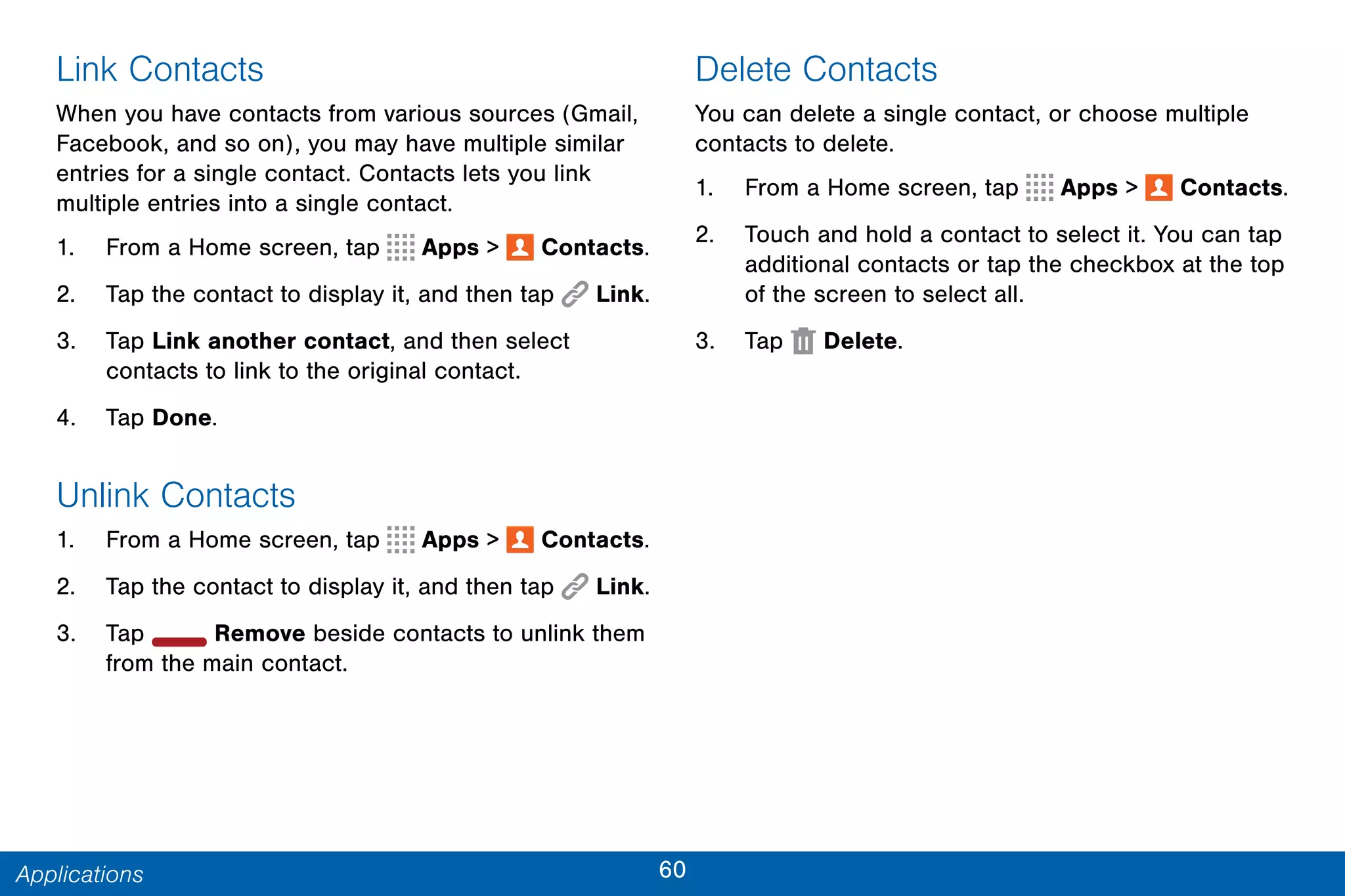 60Applications
Link Contacts
When you have contacts from various sources (Gmail,
Facebook, and so on), you may have multiple similar
entries for a single contact. Contacts lets you link
multiple entries into a single contact.
1. From a Home screen, tap Apps >  Contacts.
2. Tap the contact to display it, and then tap  Link.
3. Tap Link another contact, and then select
contacts to link to the original contact.
4. Tap Done.
Unlink Contacts
1. From a Home screen, tap Apps >  Contacts.
2. Tap the contact to display it, and then tap  Link.
3. Tap Remove beside contacts to unlink them
from the main contact.
Delete Contacts
You can delete a single contact, or choose multiple
contacts to delete.
1. From a Home screen, tap Apps >  Contacts.
2. Touch and hold a contact to select it. You can tap
additional contacts or tap the checkbox at the top
of the screen to select all.
3. Tap Delete.
 