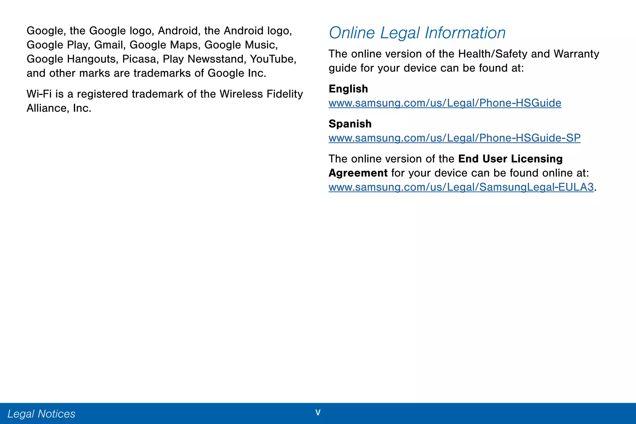 vLegal Notices
Google, the Google logo, Android, the Android logo,
Google Play, Gmail, Google Maps, Google Music,
Google Hangouts, Picasa, Play Newsstand, YouTube,
and other marks are trademarks of Google Inc.
Wi-Fi is a registered trademark of the Wireless Fidelity
Alliance, Inc.
Online Legal Information
The online version of the Health/Safety and Warranty
guide for your device can be found at:
English
www.samsung.com/us/Legal/Phone-HSGuide
Spanish
www.samsung.com/us/Legal/Phone-HSGuide-SP
The online version of the End User Licensing
Agreement for your device can be found online at:
www.samsung.com/us/Legal/SamsungLegal-EULA3.
 