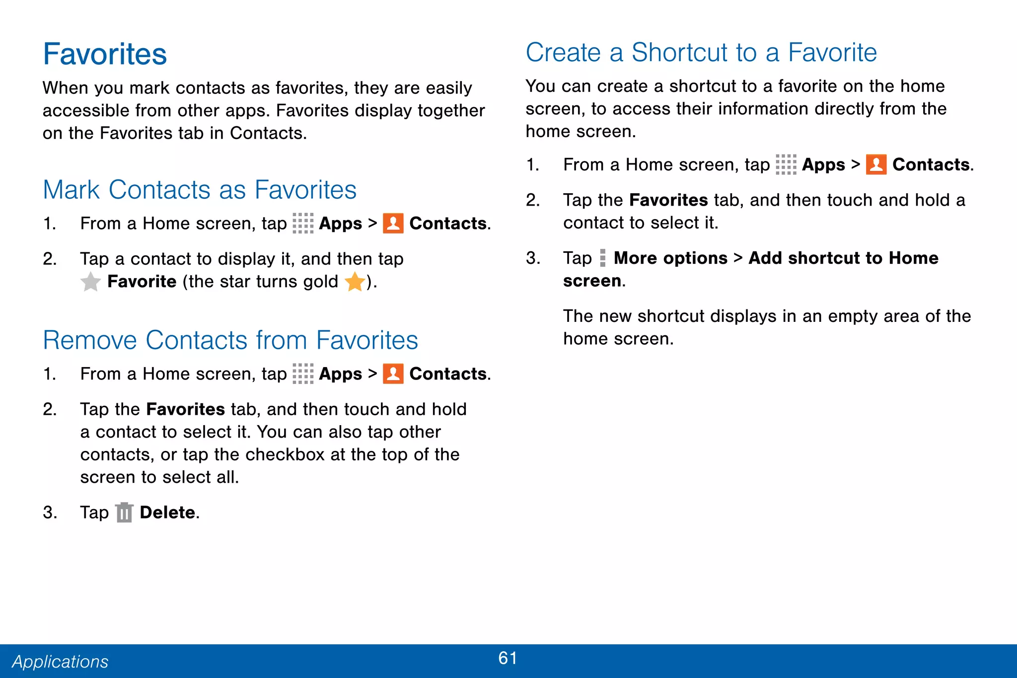 61Applications
Favorites
When you mark contacts as favorites, they are easily
accessible from other apps. Favorites display together
on the Favorites tab in Contacts.
Mark Contacts as Favorites
1. From a Home screen, tap Apps >  Contacts.
2. Tap a contact to display it, and then tap
 Favorite (the star turns gold ).
Remove Contacts from Favorites
1. From a Home screen, tap Apps >  Contacts.
2. Tap the Favorites tab, and then touch and hold
a contact to select it. You can also tap other
contacts, or tap the checkbox at the top of the
screen to select all.
3. Tap Delete.
Create a Shortcut to a Favorite
You can create a shortcut to a favorite on the home
screen, to access their information directly from the
home screen.
1. From a Home screen, tap Apps >  Contacts.
2. Tap the Favorites tab, and then touch and hold a
contact to select it.
3. Tap  More options > Add shortcut to Home
screen.
The new shortcut displays in an empty area of the
home screen.
 