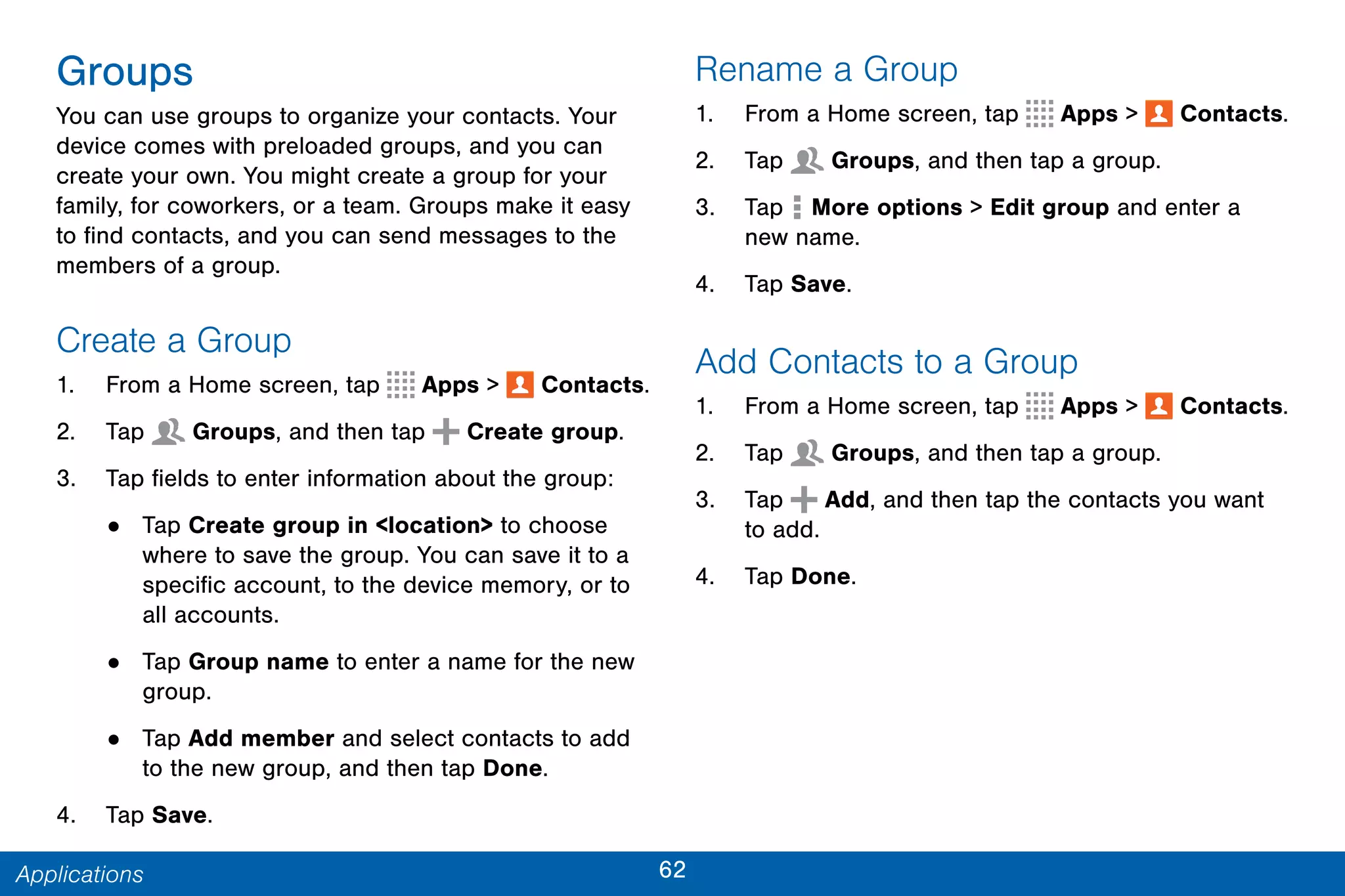 62Applications
Groups
You can use groups to organize your contacts. Your
device comes with preloaded groups, and you can
create your own. You might create a group for your
family, for coworkers, or a team. Groups make it easy
to find contacts, and you can send messages to the
members of a group.
Create a Group
1. From a Home screen, tap Apps >  Contacts.
2. Tap  Groups, and then tap Create group.
3. Tap fields to enter information about the group:
• Tap Create group in <location> to choose
where to save the group. You can save it to a
specific account, to the device memory, or to
all accounts.
• Tap Group name to enter a name for the new
group.
• Tap Add member and select contacts to add
to the new group, and then tap Done.
4. Tap Save.
Rename a Group
1. From a Home screen, tap Apps >  Contacts.
2. Tap  Groups, and then tap a group.
3. Tap  More options > Edit group and enter a
new name.
4. Tap Save.
Add Contacts to a Group
1. From a Home screen, tap Apps >  Contacts.
2. Tap  Groups, and then tap a group.
3. Tap Add, and then tap the contacts you want
to add.
4. Tap Done.
 