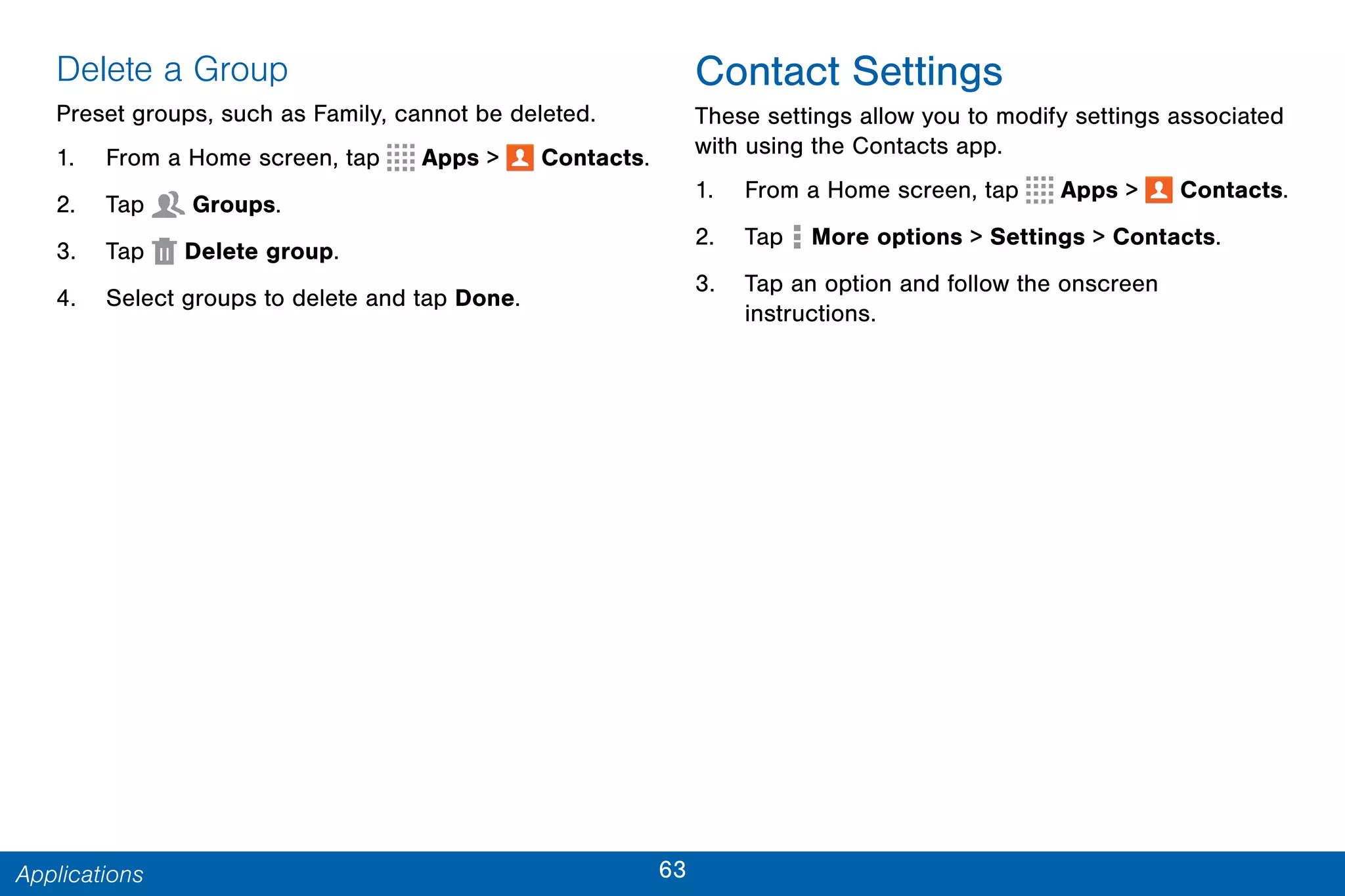 63Applications
Delete a Group
Preset groups, such as Family, cannot be deleted.
1. From a Home screen, tap Apps >  Contacts.
2. Tap  Groups.
3. Tap  Delete group.
4. Select groups to delete and tap Done.
Contact Settings
These settings allow you to modify settings associated
with using the Contacts app.
1. From a Home screen, tap Apps >  Contacts.
2. Tap  More options > Settings > Contacts.
3. Tap an option and follow the onscreen
instructions.
 