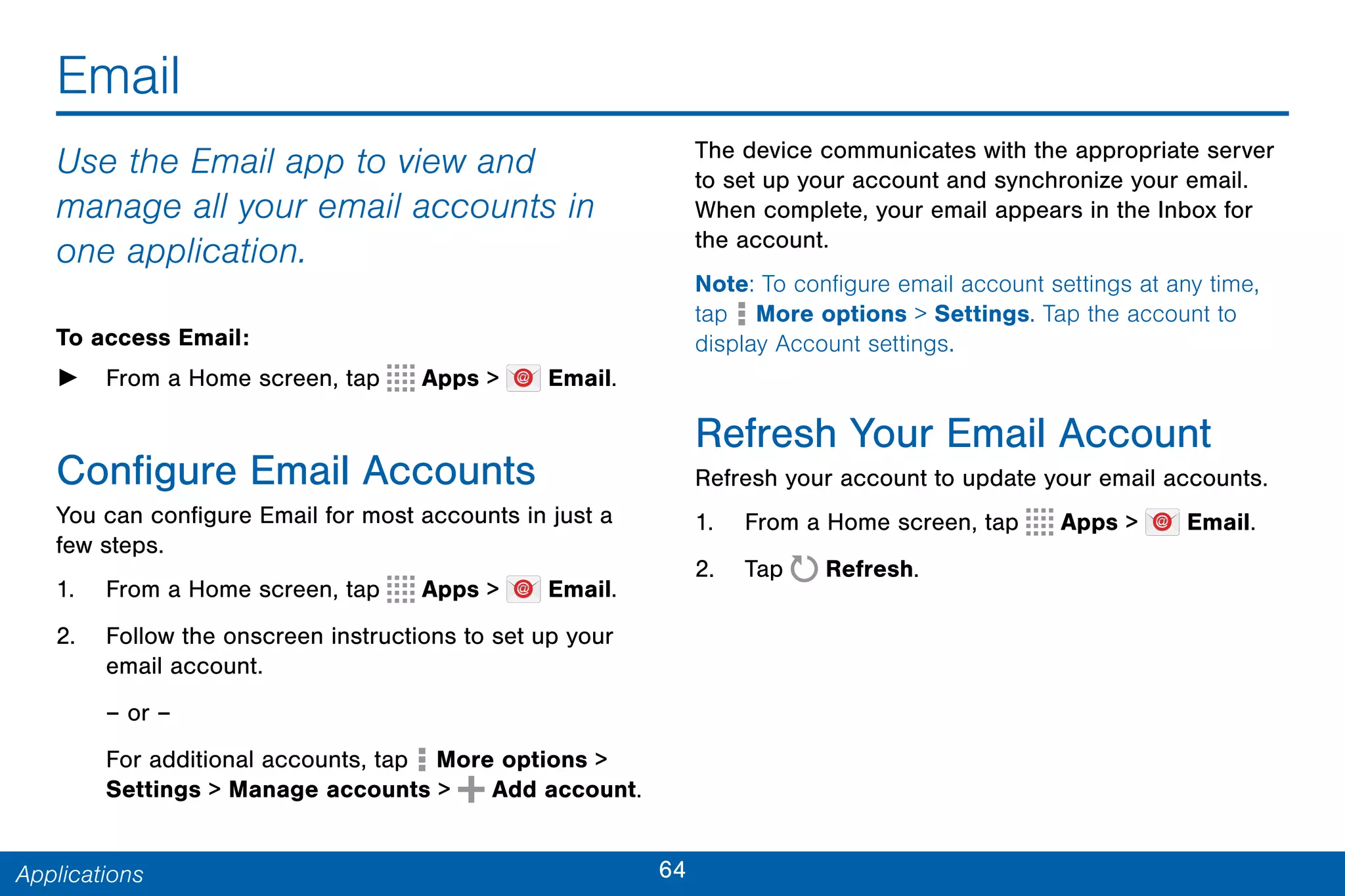 64Applications
Email
Use the Email app to view and
manage all your email accounts in
one application.
To access Email:
► From a Home screen, tap Apps > Email.
Configure Email Accounts
You can configure Email for most accounts in just a
few steps.
1. From a Home screen, tap Apps > Email.
2. Follow the onscreen instructions to set up your
email account.
– or –
For additional accounts, tap More options >
Settings > Manage accounts > Add account.
The device communicates with the appropriate server
to set up your account and synchronize your email.
When complete, your email appears in the Inbox for
the account.
Note: To configure email account settings at any time,
tap  More options > Settings. Tap the account to
display Account settings.
Refresh Your Email Account
Refresh your account to update your email accounts.
1. From a Home screen, tap Apps > Email.
2. Tap Refresh.
 