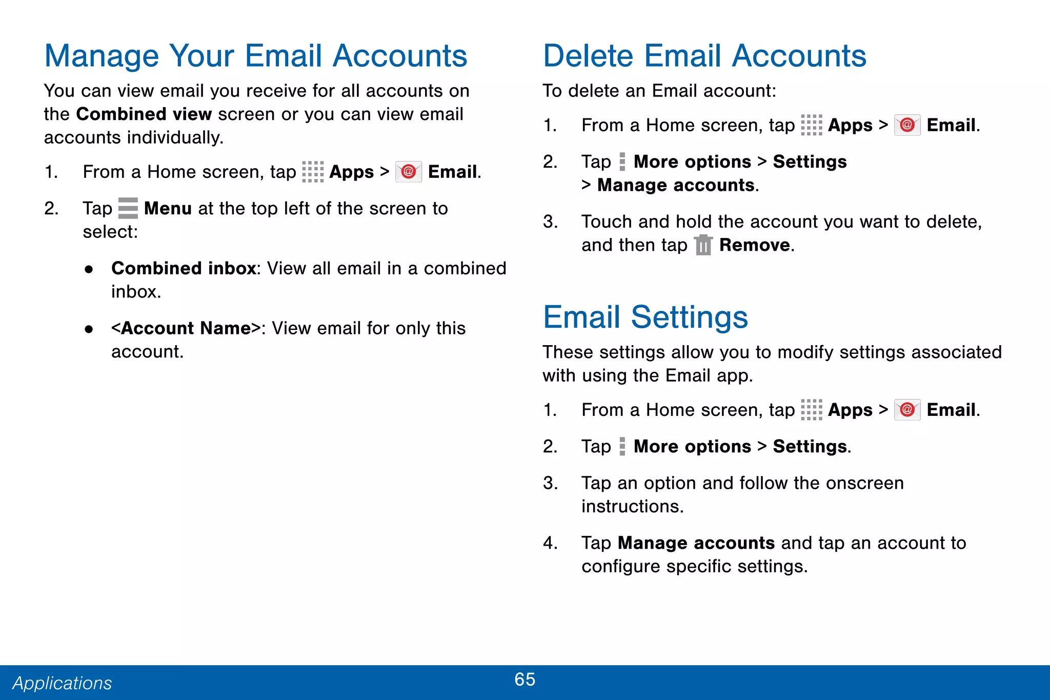 65Applications
Manage Your Email Accounts
You can view email you receive for all accounts on
the Combined view screen or you can view email
accounts individually.
1. From a Home screen, tap Apps > Email.
2. Tap Menu at the top left of the screen to
select:
• Combined inbox: View all email in a combined
inbox.
• <Account Name>: View email for only this
account.
Delete Email Accounts
To delete an Email account:
1. From a Home screen, tap Apps > Email.
2. Tap More options > Settings
> Manage accounts.
3. Touch and hold the account you want to delete,
and then tap  Remove.
Email Settings
These settings allow you to modify settings associated
with using the Email app.
1. From a Home screen, tap Apps > Email.
2. Tap  More options > Settings.
3. Tap an option and follow the onscreen
instructions.
4. Tap Manage accounts and tap an account to
configure specific settings.
 