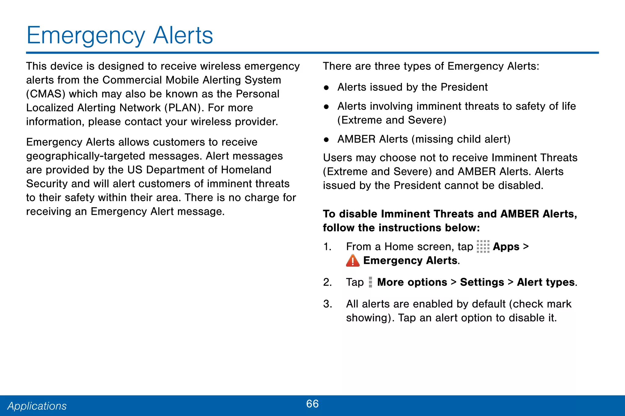 66Applications
Emergency Alerts
This device is designed to receive wireless emergency
alerts from the Commercial Mobile Alerting System
(CMAS) which may also be known as the Personal
Localized Alerting Network (PLAN). For more
information, please contact your wireless provider.
Emergency Alerts allows customers to receive
geographically-targeted messages. Alert messages
are provided by the US Department of Homeland
Security and will alert customers of imminent threats
to their safety within their area. There is no charge for
receiving an Emergency Alert message.
There are three types of Emergency Alerts:
• Alerts issued by the President
• Alerts involving imminent threats to safety of life
(Extreme and Severe)
• AMBER Alerts (missing child alert)
Users may choose not to receive Imminent Threats
(Extreme and Severe) and AMBER Alerts. Alerts
issued by the President cannot be disabled.
To disable Imminent Threats and AMBER Alerts,
follow the instructions below:
1. From a Home screen, tap Apps >
 Emergency Alerts.
2. Tap More options > Settings > Alert types.
3. All alerts are enabled by default (check mark
showing). Tap an alert option to disable it.
 