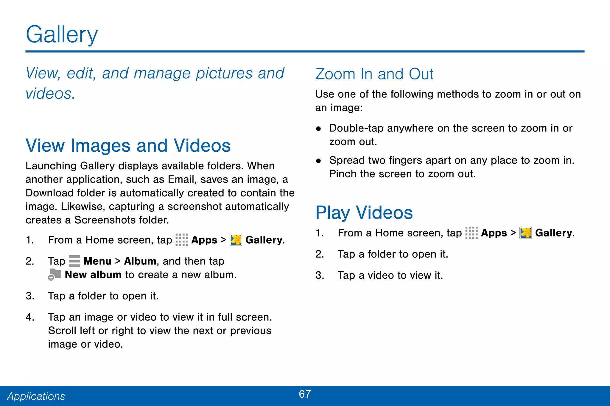 67Applications
Gallery
View, edit, and manage pictures and
videos.
View Images and Videos
Launching Gallery displays available folders. When
another application, such as Email, saves an image, a
Download folder is automatically created to contain the
image. Likewise, capturing a screenshot automatically
creates a Screenshots folder.
1. From a Home screen, tap Apps >  Gallery.
2. Tap Menu > Album, and then tap
 New album to create a new album.
3. Tap a folder to open it.
4. Tap an image or video to view it in full screen.
Scroll left or right to view the next or previous
image or video.
Zoom In and Out
Use one of the following methods to zoom in or out on
an image:
• Double-tap anywhere on the screen to zoom in or
zoom out.
• Spread two fingers apart on any place to zoom in.
Pinch the screen to zoom out.
Play Videos
1. From a Home screen, tap Apps >  Gallery.
2. Tap a folder to open it.
3. Tap a video to view it.
 